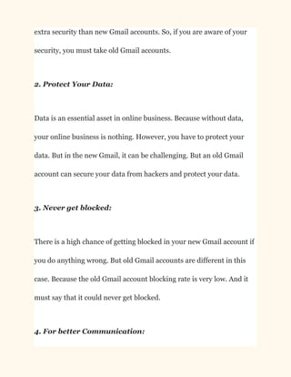 extra security than new Gmail accounts. So, if you are aware of your
security, you must take old Gmail accounts.
2. Protect Your Data:
Data is an essential asset in online business. Because without data,
your online business is nothing. However, you have to protect your
data. But in the new Gmail, it can be challenging. But an old Gmail
account can secure your data from hackers and protect your data.
3. Never get blocked:
There is a high chance of getting blocked in your new Gmail account if
you do anything wrong. But old Gmail accounts are different in this
case. Because the old Gmail account blocking rate is very low. And it
must say that it could never get blocked.
4. For better Communication:
 