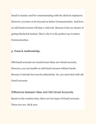 Email is mainly used for communicating with the client & employees.
However, you have to be focused on better Communication. And here,
an old Gmail account will play a vital role. Because it has no chance of
getting blocked & hacked. That’s why it is the perfect way to better
Communication.
5. Trust & Authenticity:
Old Gmail accounts are trusted more than new Gmail accounts.
However, you can handle an old Gmail account without hassle.
Because it already has trust & authenticity. So, you must deal with old
Gmail accounts.
Difference between New and Old Gmail Accounts
Based on the creation time, there are two types of Gmail accounts.
These two are: old & new.
 