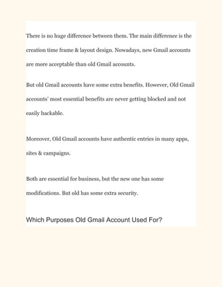 There is no huge difference between them. The main difference is the
creation time frame & layout design. Nowadays, new Gmail accounts
are more acceptable than old Gmail accounts.
But old Gmail accounts have some extra benefits. However, Old Gmail
accounts’ most essential benefits are never getting blocked and not
easily hackable.
Moreover, Old Gmail accounts have authentic entries in many apps,
sites & campaigns.
Both are essential for business, but the new one has some
modifications. But old has some extra security.
Which Purposes Old Gmail Account Used For?
 
