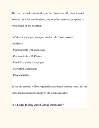 There are several reasons why you have to use an old Gmail account.
You can use it for your business, job, or other necessary purposes. It
will depend on the situation.
Let’s know some purposes you need an old Gmail account:​
• Business​
• Communicate with employees​
• Communicate with Clients​
• Email Marketing Campaigns​
• Marketing Campaigns​
• CPA Marketing
So the old account will be required mainly based on your work. But the
fields mentioned above required old Gmail accounts.
Is It Legal to Buy Aged Gmail Accounts?
 