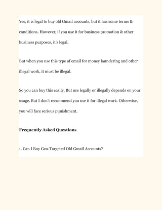Yes, it is legal to buy old Gmail accounts, but it has some terms &
conditions. However, if you use it for business promotion & other
business purposes, it’s legal.
But when you use this type of email for money laundering and other
illegal work, it must be illegal.
So you can buy this easily. But use legally or illegally depends on your
usage. But I don’t recommend you use it for illegal work. Otherwise,
you will face serious punishment.
Frequently Asked Questions
1. Can I Buy Geo-Targeted Old Gmail Accounts?
 