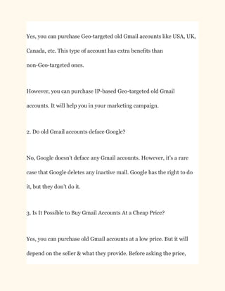 Yes, you can purchase Geo-targeted old Gmail accounts like USA, UK,
Canada, etc. This type of account has extra benefits than
non-Geo-targeted ones.
However, you can purchase IP-based Geo-targeted old Gmail
accounts. It will help you in your marketing campaign.
2. Do old Gmail accounts deface Google?
No, Google doesn’t deface any Gmail accounts. However, it’s a rare
case that Google deletes any inactive mail. Google has the right to do
it, but they don’t do it.
3. Is It Possible to Buy Gmail Accounts At a Cheap Price?
Yes, you can purchase old Gmail accounts at a low price. But it will
depend on the seller & what they provide. Before asking the price,
 