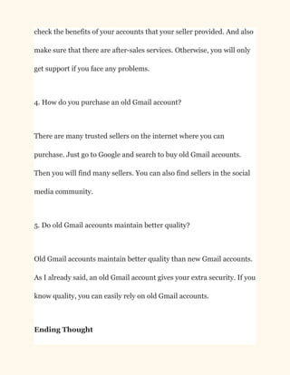 check the benefits of your accounts that your seller provided. And also
make sure that there are after-sales services. Otherwise, you will only
get support if you face any problems.
4. How do you purchase an old Gmail account?
There are many trusted sellers on the internet where you can
purchase. Just go to Google and search to buy old Gmail accounts.
Then you will find many sellers. You can also find sellers in the social
media community.
5. Do old Gmail accounts maintain better quality?
Old Gmail accounts maintain better quality than new Gmail accounts.
As I already said, an old Gmail account gives your extra security. If you
know quality, you can easily rely on old Gmail accounts.
Ending Thought
 