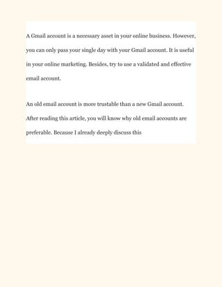 A Gmail account is a necessary asset in your online business. However,
you can only pass your single day with your Gmail account. It is useful
in your online marketing. Besides, try to use a validated and effective
email account.
An old email account is more trustable than a new Gmail account.
After reading this article, you will know why old email accounts are
preferable. Because I already deeply discuss this
 
