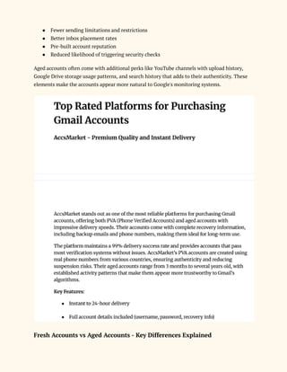●​ Fewer sending limitations and restrictions
●​ Better inbox placement rates
●​ Pre-built account reputation
●​ Reduced likelihood of triggering security checks
Aged accounts often come with additional perks like YouTube channels with upload history,
Google Drive storage usage patterns, and search history that adds to their authenticity. These
elements make the accounts appear more natural to Google's monitoring systems.
Fresh Accounts vs Aged Accounts - Key Differences Explained
 