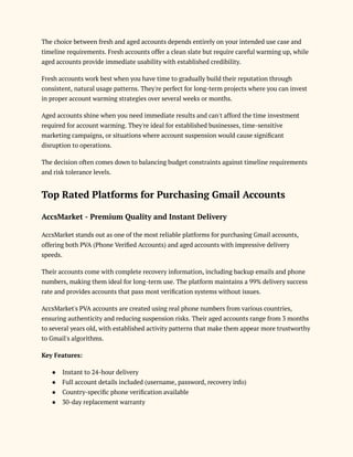 The choice between fresh and aged accounts depends entirely on your intended use case and
timeline requirements. Fresh accounts offer a clean slate but require careful warming up, while
aged accounts provide immediate usability with established credibility.
Fresh accounts work best when you have time to gradually build their reputation through
consistent, natural usage patterns. They're perfect for long-term projects where you can invest
in proper account warming strategies over several weeks or months.
Aged accounts shine when you need immediate results and can't afford the time investment
required for account warming. They're ideal for established businesses, time-sensitive
marketing campaigns, or situations where account suspension would cause significant
disruption to operations.
The decision often comes down to balancing budget constraints against timeline requirements
and risk tolerance levels.
Top Rated Platforms for Purchasing Gmail Accounts
AccsMarket - Premium Quality and Instant Delivery
AccsMarket stands out as one of the most reliable platforms for purchasing Gmail accounts,
offering both PVA (Phone Verified Accounts) and aged accounts with impressive delivery
speeds.
Their accounts come with complete recovery information, including backup emails and phone
numbers, making them ideal for long-term use. The platform maintains a 99% delivery success
rate and provides accounts that pass most verification systems without issues.
AccsMarket's PVA accounts are created using real phone numbers from various countries,
ensuring authenticity and reducing suspension risks. Their aged accounts range from 3 months
to several years old, with established activity patterns that make them appear more trustworthy
to Gmail's algorithms.
Key Features:
●​ Instant to 24-hour delivery
●​ Full account details included (username, password, recovery info)
●​ Country-specific phone verification available
●​ 30-day replacement warranty
 