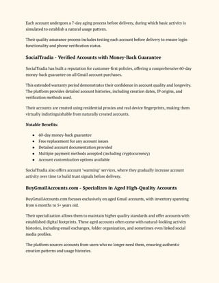 Each account undergoes a 7-day aging process before delivery, during which basic activity is
simulated to establish a natural usage pattern.
Their quality assurance process includes testing each account before delivery to ensure login
functionality and phone verification status.
SocialTradia - Verified Accounts with Money-Back Guarantee
SocialTradia has built a reputation for customer-first policies, offering a comprehensive 60-day
money-back guarantee on all Gmail account purchases.
This extended warranty period demonstrates their confidence in account quality and longevity.
The platform provides detailed account histories, including creation dates, IP origins, and
verification methods used.
Their accounts are created using residential proxies and real device fingerprints, making them
virtually indistinguishable from naturally created accounts.
Notable Benefits:
●​ 60-day money-back guarantee
●​ Free replacement for any account issues
●​ Detailed account documentation provided
●​ Multiple payment methods accepted (including cryptocurrency)
●​ Account customization options available
SocialTradia also offers account "warming" services, where they gradually increase account
activity over time to build trust signals before delivery.
BuyGmailAccounts.com - Specializes in Aged High-Quality Accounts
BuyGmailAccounts.com focuses exclusively on aged Gmail accounts, with inventory spanning
from 6 months to 5+ years old.
Their specialization allows them to maintain higher quality standards and offer accounts with
established digital footprints. These aged accounts often come with natural-looking activity
histories, including email exchanges, folder organization, and sometimes even linked social
media profiles.
The platform sources accounts from users who no longer need them, ensuring authentic
creation patterns and usage histories.
 
