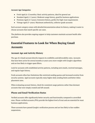 Account Age Categories:
●​ Fresh Aged (6-12 months): Basic activity patterns, ideal for general use
●​ Standard Aged (1-2 years): Moderate usage history, good for business applications
●​ Premium Aged (2-5 years): Extensive history, perfect for high-trust requirements
●​ Vintage Aged (5+ years): Maximum authenticity, collector-grade accounts
Each account category comes with detailed documentation about its history, making it easier to
choose accounts that match specific use cases.
The platform also provides ongoing support to help customers maintain account health after
purchase.
Essential Features to Look for When Buying Gmail
Accounts
Account Age and Activity History
The age of a Gmail account directly impacts its credibility and deliverability rates. Accounts
that have been active for several months or years carry more weight with Google's algorithms
and are less likely to trigger spam filters.
Look for accounts with established activity patterns, including sent emails, received messages,
and regular login history.
Fresh accounts often face limitations like restricted sending quotas and increased scrutiny from
security systems. Aged accounts typically enjoy higher daily sending limits and better inbox
placement rates.
When evaluating account history, check for consistent usage patterns rather than dormant
accounts that were simply created and left unused.
Phone and Email Verification Status
Verified accounts offer significantly better security and functionality compared to unverified
ones. Phone-verified accounts (PVA) provide the highest level of trust and are essential for most
business applications.
These accounts have passed Google's verification process and are less likely to face sudden
suspensions.
 