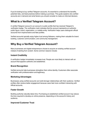 If you're looking to buy verified Telegram accounts, it's essential to understand the benefits,
potential risks, and best practices before making a purchase. This guide explains why verified
accounts are in demand and what factors you should consider to make an informed decision.
What Is a Verified Telegram Account?
A verified Telegram account is an account or public profile that has received Telegram's
verification badge. The verification mark indicates that the account represents an authentic
public figure, brand, organization, or notable entity. Verification helps users distinguish official
accounts from impersonators and fake profiles.
Verified accounts typically enjoy higher trust among followers, making them valuable for brand
building, customer communication, and community management.
Why Buy a Verified Telegram Account?
Many businesses and digital entrepreneurs choose to acquire an existing verified account
instead of starting from scratch. Some common reasons include:
Instant Credibility
A verification badge immediately increases trust. People are more likely to interact with an
account that appears authentic and established.
Brand Recognition
Verified accounts help businesses strengthen their online identity. Customers often associate
verification with professionalism and legitimacy.
Marketing Advantages
Businesses using verified accounts can build stronger relationships with their audience. Verified
profiles often receive better engagement because users feel more confident interacting with
official accounts.
Faster Growth
Building authority naturally takes time. Purchasing an established verified account may reduce
the time required to develop an online presence, depending on the account's history and
audience.
Improved Customer Trust
 
