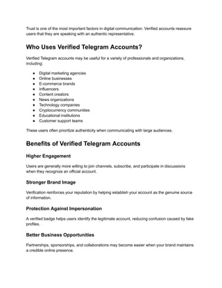 Trust is one of the most important factors in digital communication. Verified accounts reassure
users that they are speaking with an authentic representative.
Who Uses Verified Telegram Accounts?
Verified Telegram accounts may be useful for a variety of professionals and organizations,
including:
●​ Digital marketing agencies
●​ Online businesses
●​ E-commerce brands
●​ Influencers
●​ Content creators
●​ News organizations
●​ Technology companies
●​ Cryptocurrency communities
●​ Educational institutions
●​ Customer support teams
These users often prioritize authenticity when communicating with large audiences.
Benefits of Verified Telegram Accounts
Higher Engagement
Users are generally more willing to join channels, subscribe, and participate in discussions
when they recognize an official account.
Stronger Brand Image
Verification reinforces your reputation by helping establish your account as the genuine source
of information.
Protection Against Impersonation
A verified badge helps users identify the legitimate account, reducing confusion caused by fake
profiles.
Better Business Opportunities
Partnerships, sponsorships, and collaborations may become easier when your brand maintains
a credible online presence.
 