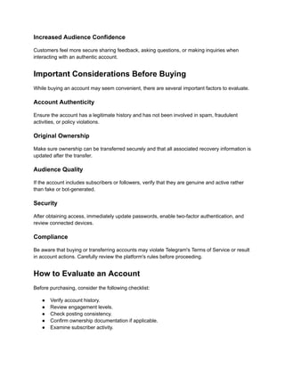 Increased Audience Confidence
Customers feel more secure sharing feedback, asking questions, or making inquiries when
interacting with an authentic account.
Important Considerations Before Buying
While buying an account may seem convenient, there are several important factors to evaluate.
Account Authenticity
Ensure the account has a legitimate history and has not been involved in spam, fraudulent
activities, or policy violations.
Original Ownership
Make sure ownership can be transferred securely and that all associated recovery information is
updated after the transfer.
Audience Quality
If the account includes subscribers or followers, verify that they are genuine and active rather
than fake or bot-generated.
Security
After obtaining access, immediately update passwords, enable two-factor authentication, and
review connected devices.
Compliance
Be aware that buying or transferring accounts may violate Telegram's Terms of Service or result
in account actions. Carefully review the platform's rules before proceeding.
How to Evaluate an Account
Before purchasing, consider the following checklist:
●​ Verify account history.
●​ Review engagement levels.
●​ Check posting consistency.
●​ Confirm ownership documentation if applicable.
●​ Examine subscriber activity.
 