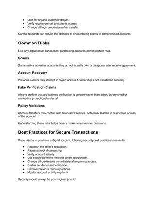 ●​ Look for organic audience growth.
●​ Verify recovery email and phone access.
●​ Change all login credentials after transfer.
Careful research can reduce the chances of encountering scams or compromised accounts.
Common Risks
Like any digital asset transaction, purchasing accounts carries certain risks.
Scams
Some sellers advertise accounts they do not actually own or disappear after receiving payment.
Account Recovery
Previous owners may attempt to regain access if ownership is not transferred securely.
Fake Verification Claims
Always confirm that any claimed verification is genuine rather than edited screenshots or
misleading promotional material.
Policy Violations
Account transfers may conflict with Telegram's policies, potentially leading to restrictions or loss
of the account.
Understanding these risks helps buyers make more informed decisions.
Best Practices for Secure Transactions
If you decide to purchase a digital account, following security best practices is essential.
●​ Research the seller's reputation.
●​ Request proof of ownership.
●​ Verify account activity.
●​ Use secure payment methods when appropriate.
●​ Change all credentials immediately after gaining access.
●​ Enable two-factor authentication.
●​ Remove previous recovery options.
●​ Monitor account activity regularly.
Security should always be your highest priority.
 