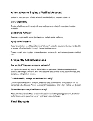 Alternatives to Buying a Verified Account
Instead of purchasing an existing account, consider building your own presence.
Grow Organically
Create valuable content, interact with your audience, and establish a consistent posting
schedule.
Build Brand Authority
Develop a recognizable brand identity across multiple social platforms.
Apply for Verification
If your organization or public profile meets Telegram's eligibility requirements, you may be able
to request official verification through the appropriate process.
Organic growth often provides stronger long-term sustainability and reduces ownership-related
risks.
Frequently Asked Questions
Are verified Telegram accounts valuable?
For organizations that rely on trust and authenticity, verified accounts can offer significant
branding advantages. However, their value depends on audience quality, account history, and
compliance with platform policies.
Can ownership always be transferred safely?
Ownership transfers can be complex, and there is no guarantee that every account can be
transferred without issues. Always understand the associated risks before making any decision.
Should businesses prioritize security?
Absolutely. Regardless of how an account is obtained, enabling strong passwords, two-factor
authentication, and reviewing recovery settings are essential steps.
Final Thoughts
 