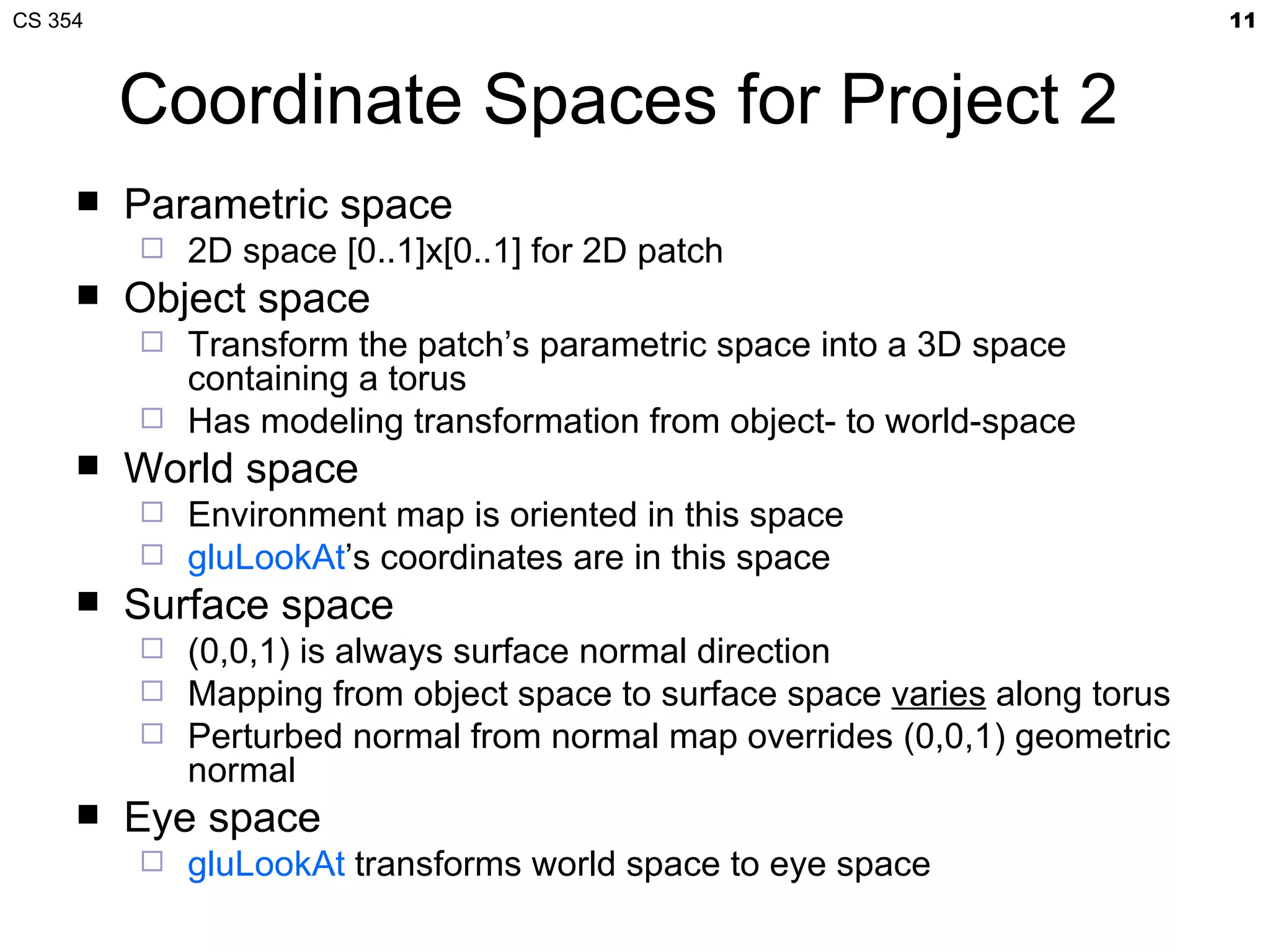 CS 354                                                                     11



         Coordinate Spaces for Project 2
        Parametric space
            2D space [0..1]x[0..1] for 2D patch
        Object space
          Transform the patch’s parametric space into a 3D space
           containing a torus
          Has modeling transformation from object- to world-space
        World space
          Environment map is oriented in this space
          gluLookAt’s coordinates are in this space
        Surface space
          (0,0,1) is always surface normal direction
          Mapping from object space to surface space varies along torus
          Perturbed normal from normal map overrides (0,0,1) geometric
           normal
        Eye space
            gluLookAt transforms world space to eye space
 