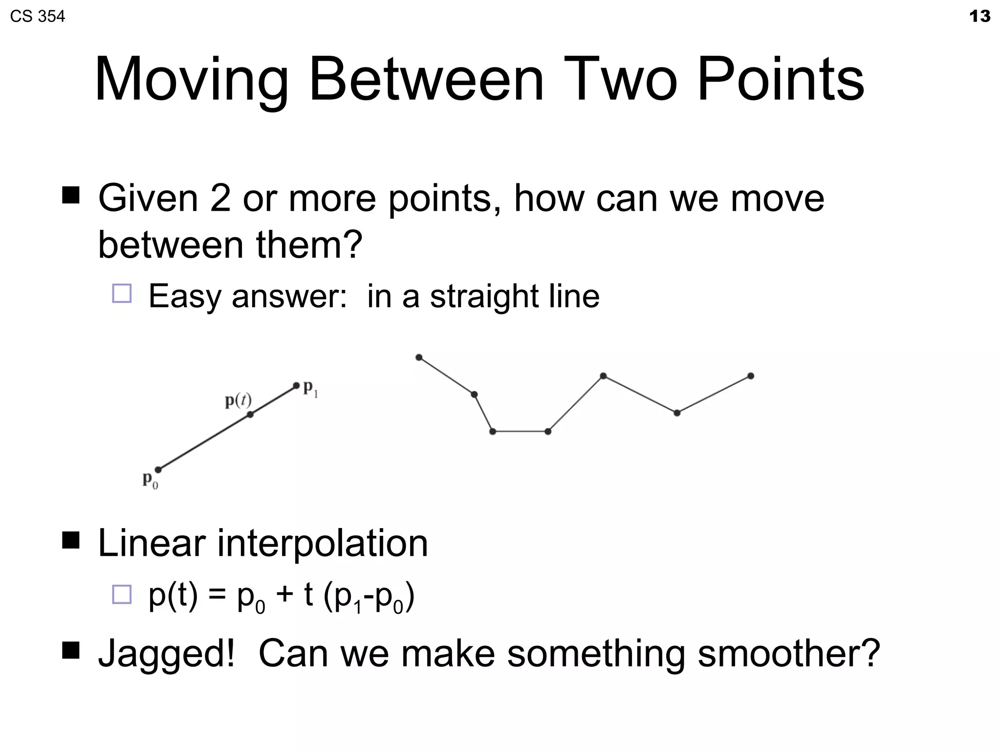CS 354                                             13



         Moving Between Two Points
        Given 2 or more points, how can we move
         between them?
            Easy answer: in a straight line




        Linear interpolation
            p(t) = p0 + t (p1-p0)
        Jagged! Can we make something smoother?
 
