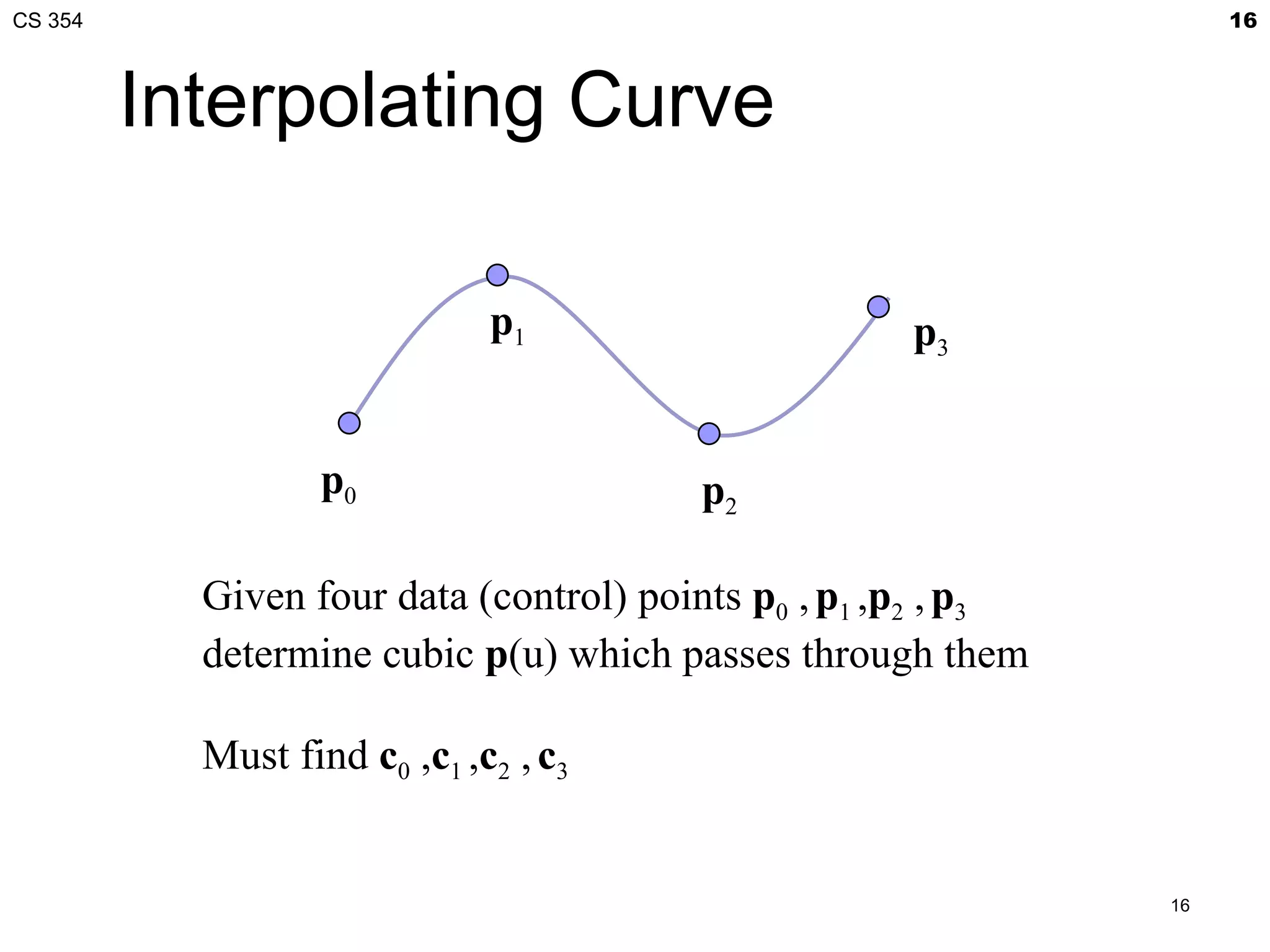 CS 354                                                              16



         Interpolating Curve

                              p1                     p3


                   p0                   p2

           Given four data (control) points p0 , p1 ,p2 , p3
           determine cubic p(u) which passes through them

           Must find c0 ,c1 ,c2 , c3


                                                               16
 