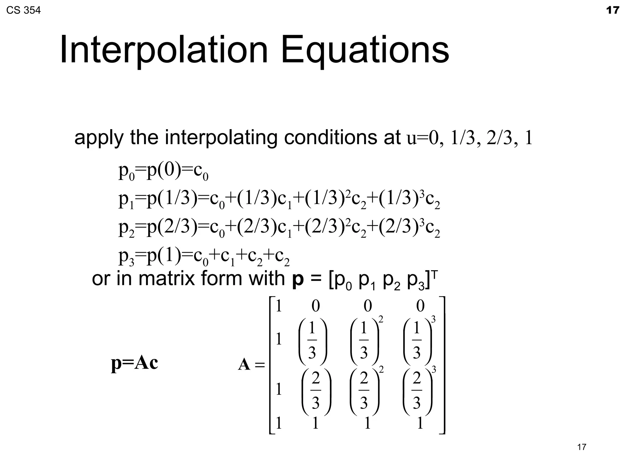 CS 354                                                                 17



         Interpolation Equations

         apply the interpolating conditions at u=0, 1/3, 2/3, 1
              p0=p(0)=c0
              p1=p(1/3)=c0+(1/3)c1+(1/3)2c2+(1/3)3c2
              p2=p(2/3)=c0+(2/3)c1+(2/3)2c2+(2/3)3c2
              p3=p(1)=c0+c1+c2+c2
           or in matrix form with p = [p0 p1 p2 p3]T
                              1     0      0        0 
                                  1     1
                                               2
                                                    1 
                                                       3

                              1                 
                                    3    3      3 
             p=Ac           A=
                                   2    2
                                               2
                                                    2 
                                                       3

                              1                 
                                   3    3      3 
                              1
                                    1      1        1  
                                                                  17
 