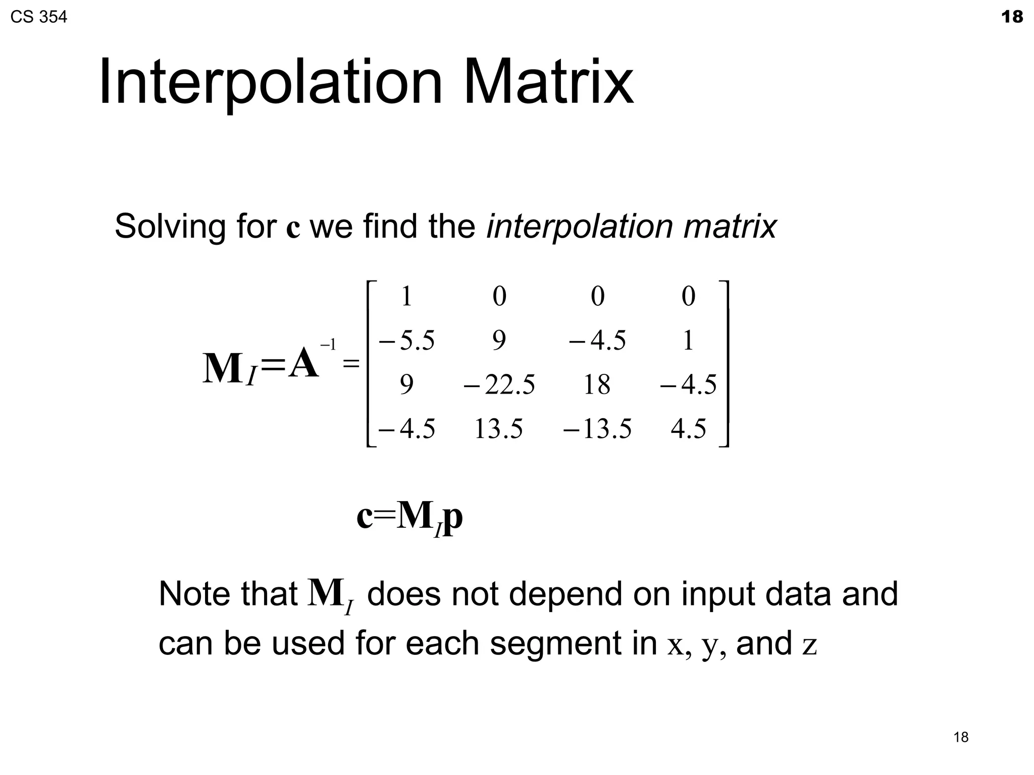 CS 354                                                            18



         Interpolation Matrix

         Solving for c we find the interpolation matrix

                          1      0      0    0 
                          − 5.5  9   − 4.5   1 
               M I = A =  9 − 22.5 18 − 4.5
                      −1

                                                
                                                
                          − 4.5 13.5 − 13.5 4.5 


                         c=MIp
            Note that MI does not depend on input data and
            can be used for each segment in x, y, and z

                                                             18
 