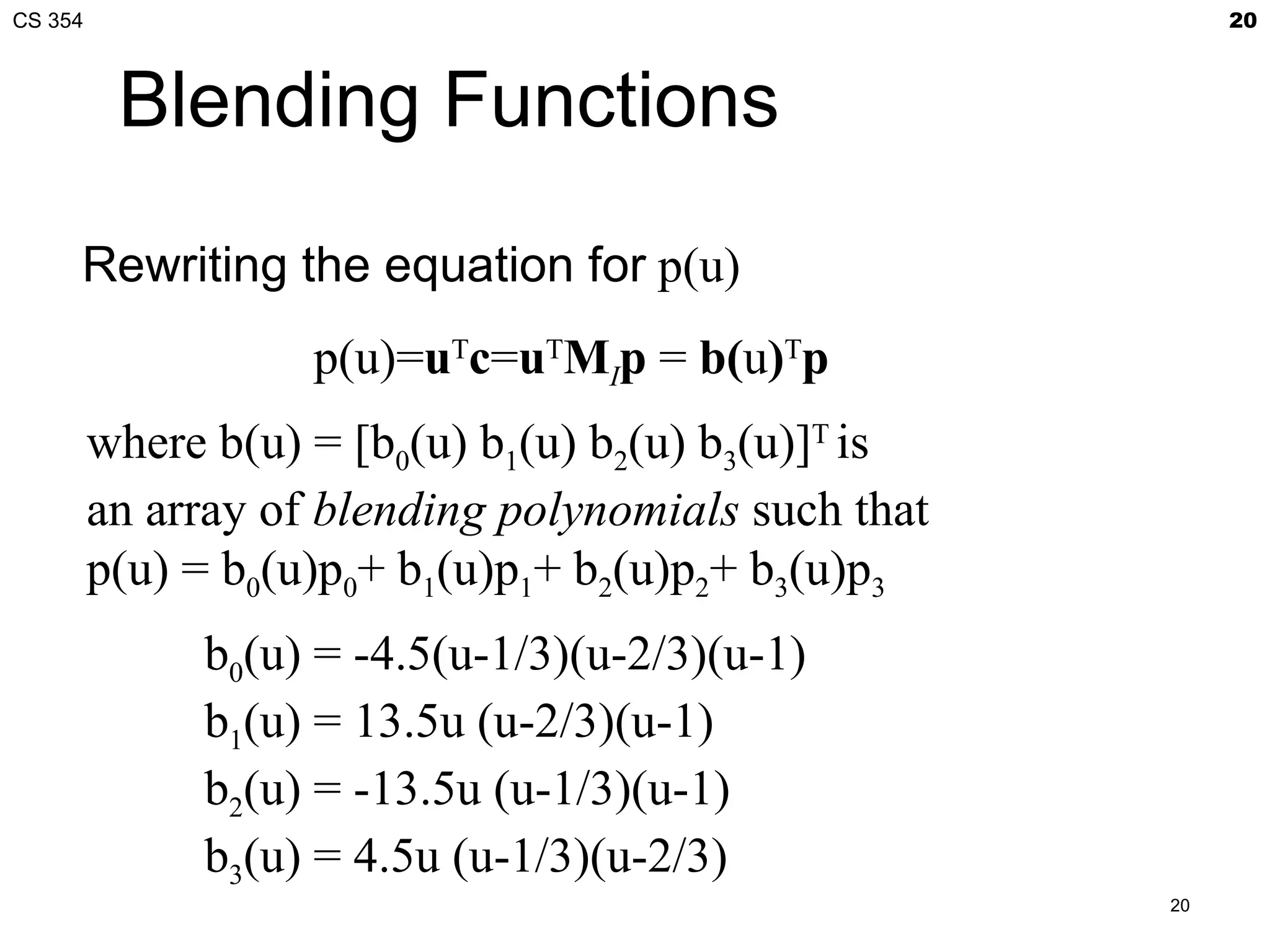 CS 354                                                     20



          Blending Functions

     Rewriting the equation for p(u)
                    p(u)=uTc=uTMIp = b(u)Tp
         where b(u) = [b0(u) b1(u) b2(u) b3(u)]T is
         an array of blending polynomials such that
         p(u) = b0(u)p0+ b1(u)p1+ b2(u)p2+ b3(u)p3
              b0(u) = -4.5(u-1/3)(u-2/3)(u-1)
              b1(u) = 13.5u (u-2/3)(u-1)
              b2(u) = -13.5u (u-1/3)(u-1)
              b3(u) = 4.5u (u-1/3)(u-2/3)
                                                      20
 