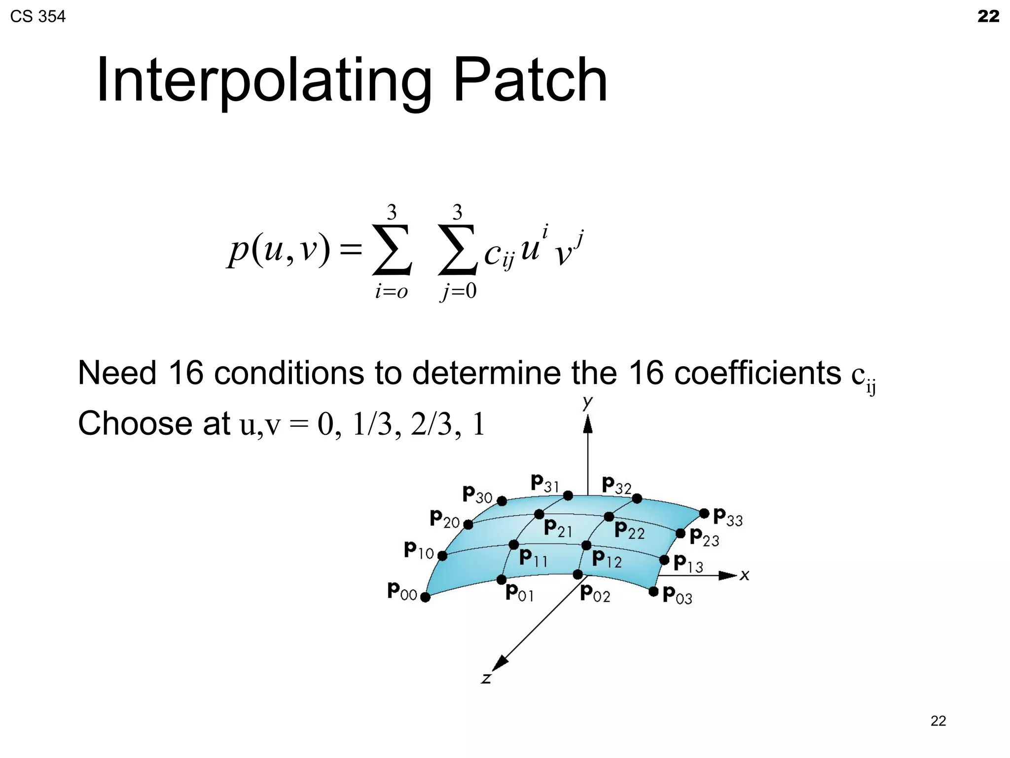CS 354                                                                  22



          Interpolating Patch
                              3      3
                   p(u , v) = ∑     ∑ cij
                                           i
                                          u vj
                             i =o   j =0


         Need 16 conditions to determine the 16 coefficients cij
         Choose at u,v = 0, 1/3, 2/3, 1




                                                                   22
 