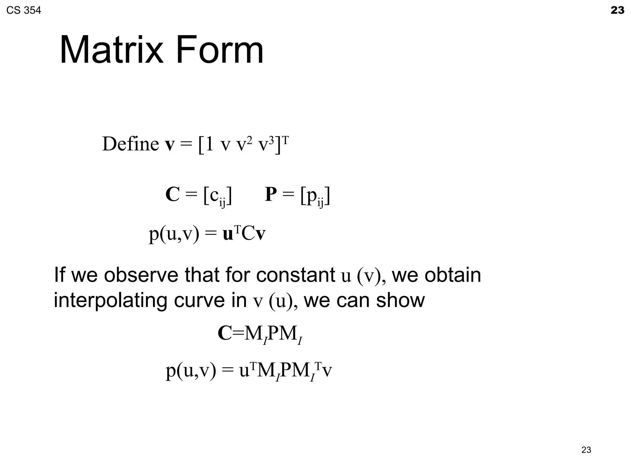 CS 354                                                           23



         Matrix Form

              Define v = [1 v v2 v3]T

                     C = [cij]   P = [pij]
                   p(u,v) = uTCv

         If we observe that for constant u (v), we obtain
         interpolating curve in v (u), we can show
                            C=MIPMI
                     p(u,v) = uTMIPMITv


                                                            23
 