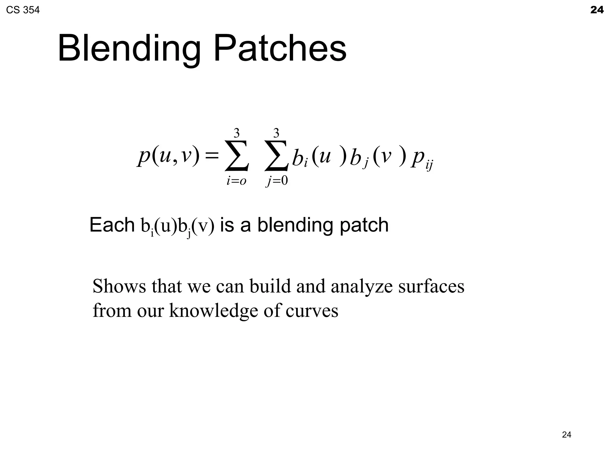 CS 354                                                            24



         Blending Patches

                           3      3
               p(u , v) = ∑      ∑ b (u ) b
                                        i     j   (v ) pij
                          i =o   j =0


          Each bi(u)bj(v) is a blending patch


          Shows that we can build and analyze surfaces
          from our knowledge of curves




                                                             24
 