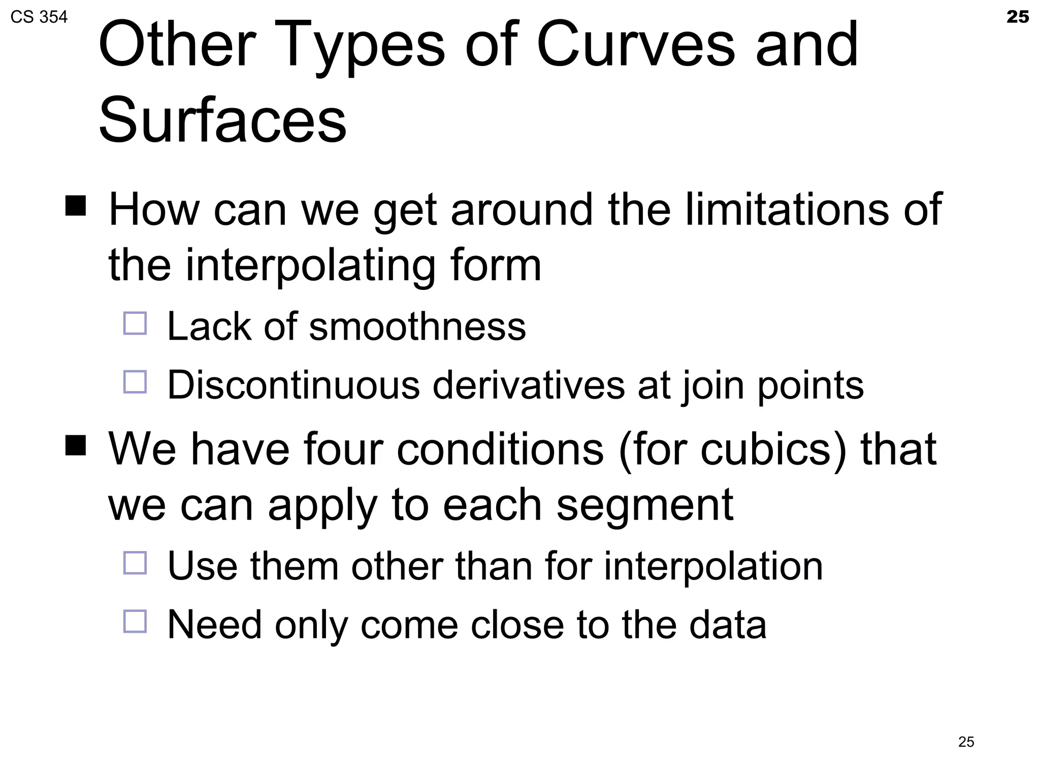 CS 354                                                       25

         Other Types of Curves and
         Surfaces
        How can we get around the limitations of
         the interpolating form
            Lack of smoothness
            Discontinuous derivatives at join points
        We have four conditions (for cubics) that
         we can apply to each segment
            Use them other than for interpolation
            Need only come close to the data

                                                        25
 