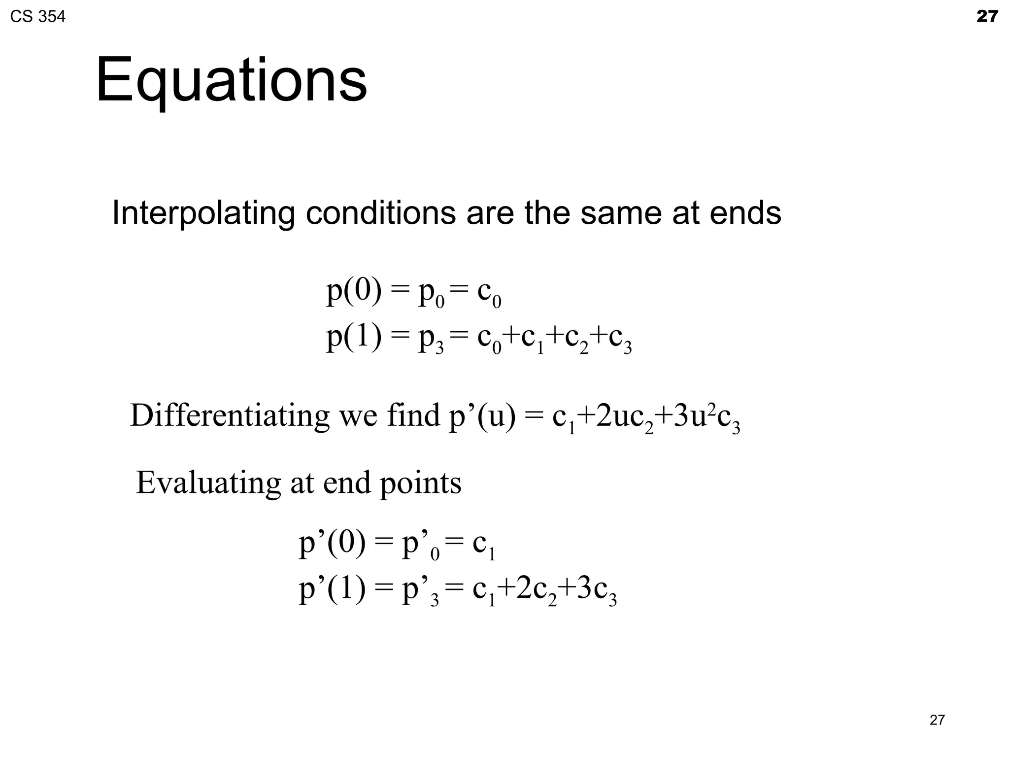 CS 354                                                         27



         Equations

         Interpolating conditions are the same at ends

                        p(0) = p0 = c0
                        p(1) = p3 = c0+c1+c2+c3

          Differentiating we find p’(u) = c1+2uc2+3u2c3

          Evaluating at end points
                      p’(0) = p’0 = c1
                      p’(1) = p’3 = c1+2c2+3c3


                                                          27
 