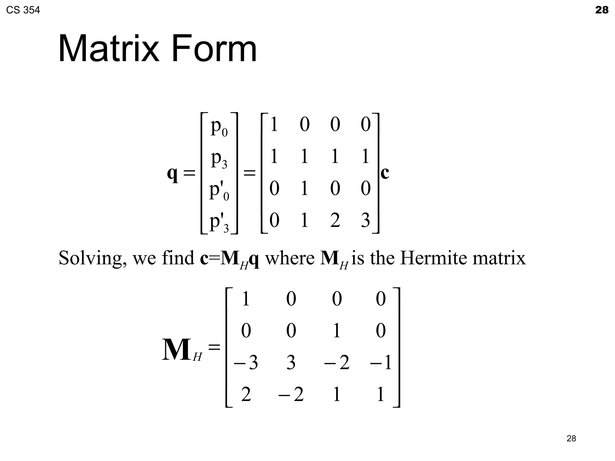 CS 354                                                                28



         Matrix Form
                          p 0  1   0   0   0
                          p  1     1   1   1
                     q =  3 =               c
                         p'0  0    1   0   0
                                            
                          p'3 0    1   2   3
         Solving, we find c=MHq where MH is the Hermite matrix

                             1   0  0  0
                             0   0  1  0
                    M       =             
                        H
                             − 3 3 − 2 − 1
                                          
                              2 −2 1   1
                                                                 28
 