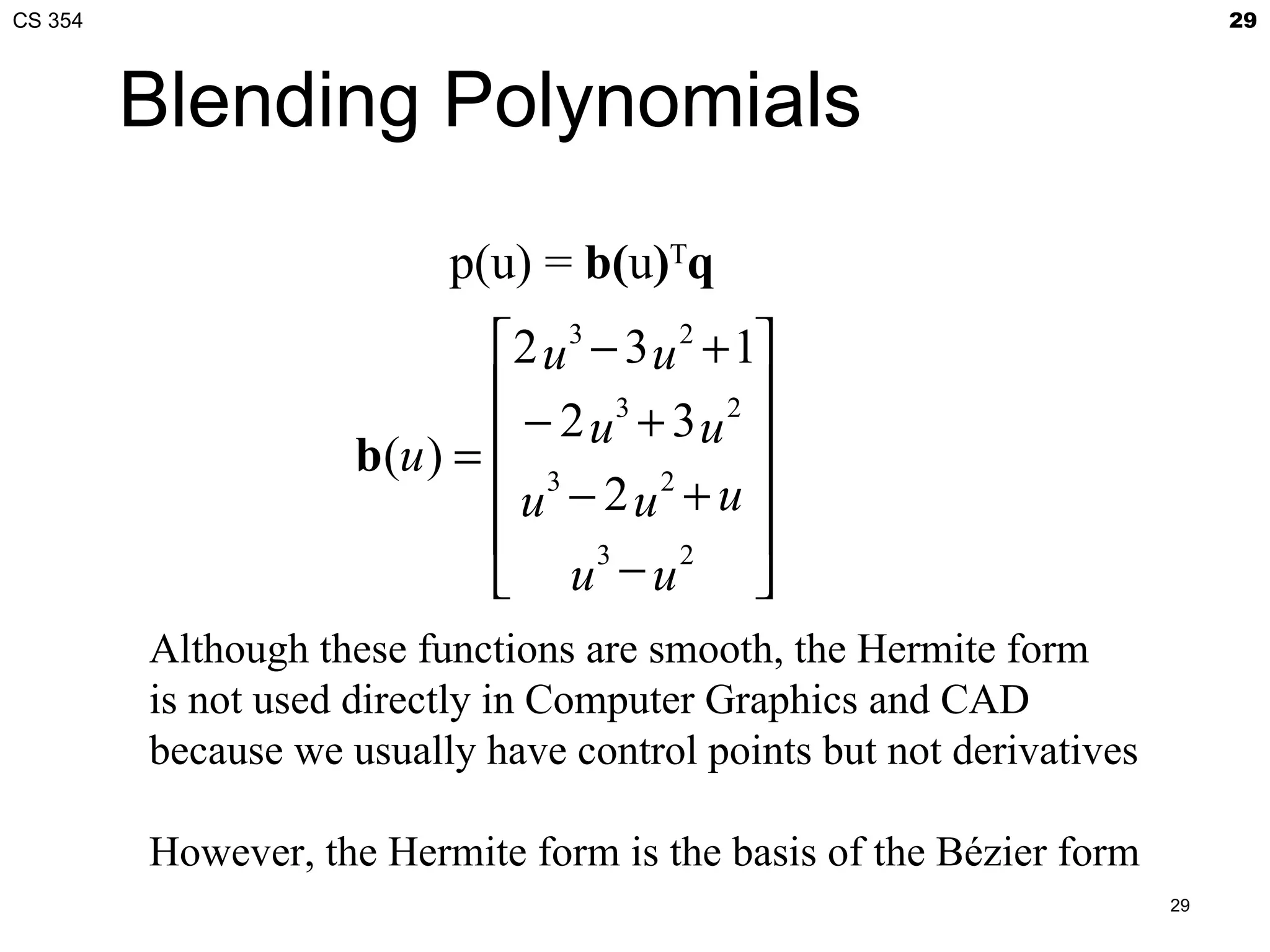 CS 354                                                                     29



         Blending Polynomials
                           p(u) = b(u)Tq
                             2 u 3 − 3 u 2 + 1
                                              
                               − 2 u3 + 3 u 2 
                     b(u ) =  3
                              u − 2 u2 + u 
                                              
                              u −u
                                    3     2
                                               
         Although these functions are smooth, the Hermite form
         is not used directly in Computer Graphics and CAD
         because we usually have control points but not derivatives

         However, the Hermite form is the basis of the Bézier form
                                                                      29
 