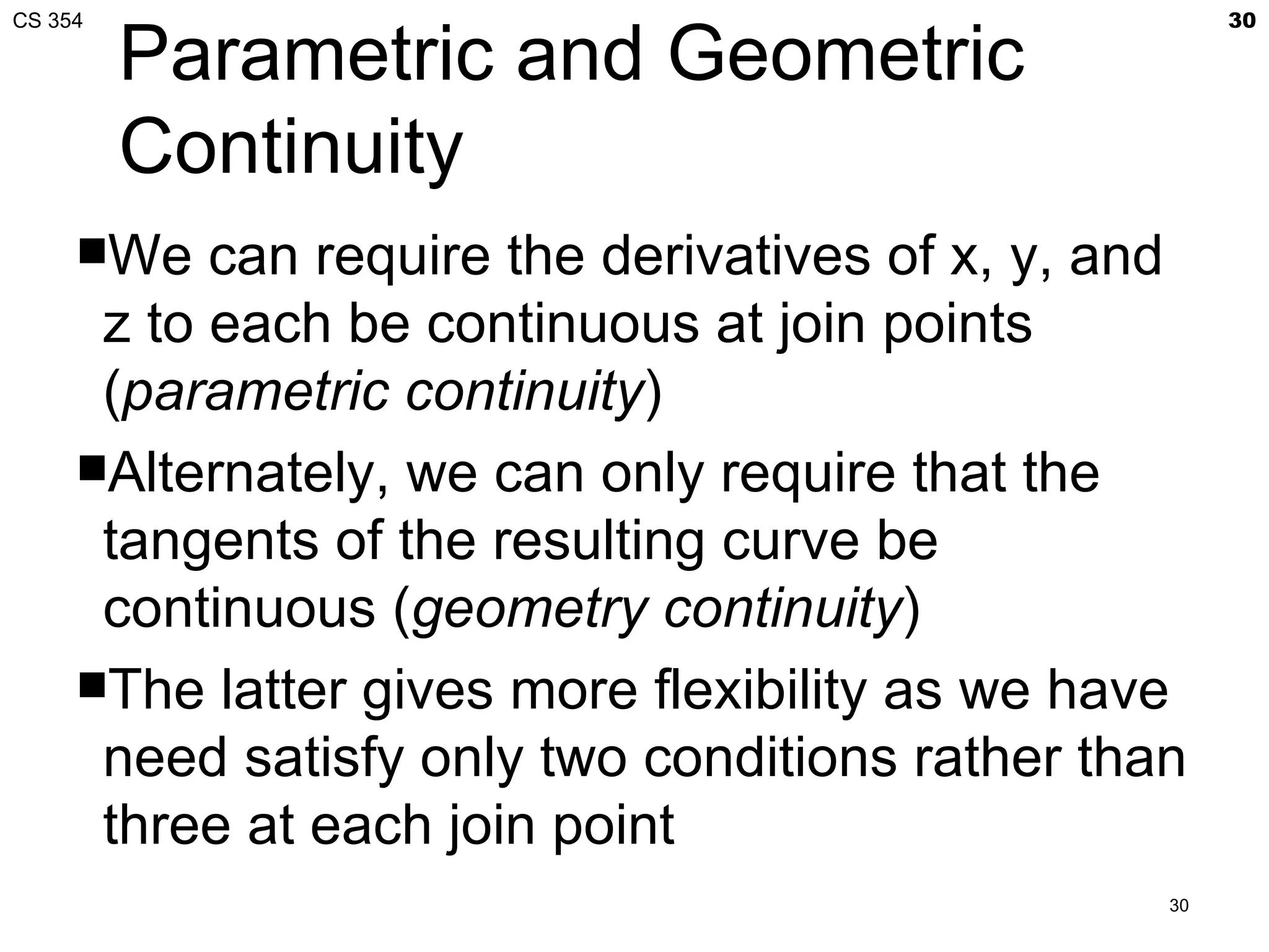 CS 354                                                 30

         Parametric and Geometric
         Continuity
     We   can require the derivatives of x, y, and
      z to each be continuous at join points
      (parametric continuity)
     Alternately, we can only require that the
      tangents of the resulting curve be
      continuous (geometry continuity)
     The latter gives more flexibility as we have
      need satisfy only two conditions rather than
      three at each join point
                                                  30
 