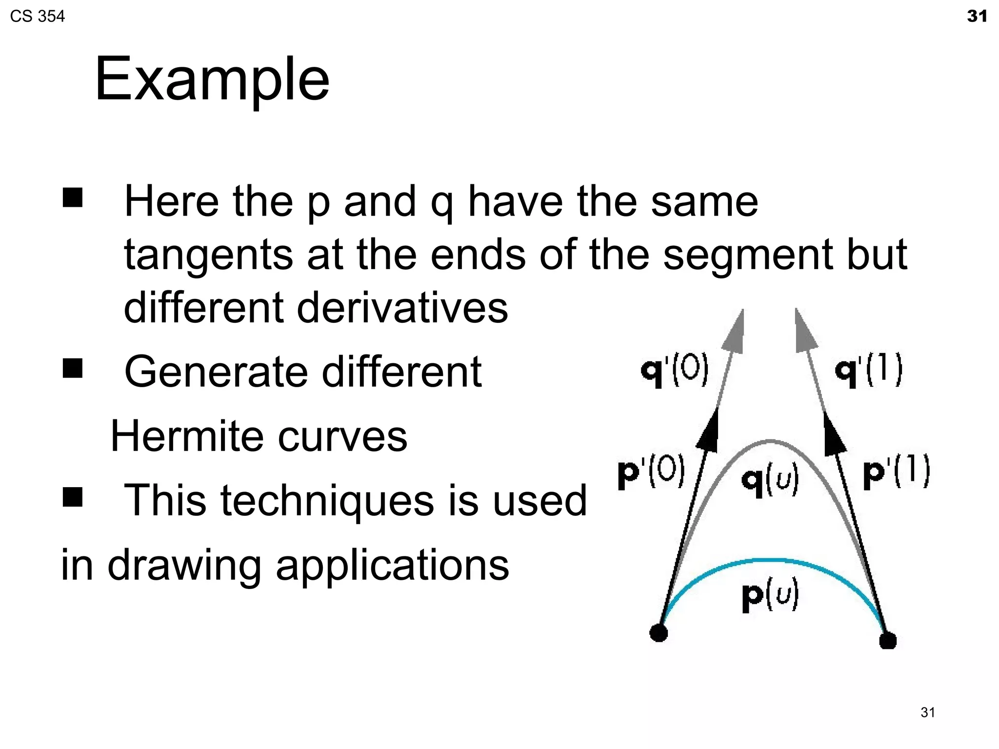 CS 354                                                  31



         Example
        Here the p and q have the same
         tangents at the ends of the segment but
         different derivatives
      Generate different

        Hermite curves
      This techniques is used

     in drawing applications


                                                   31
 