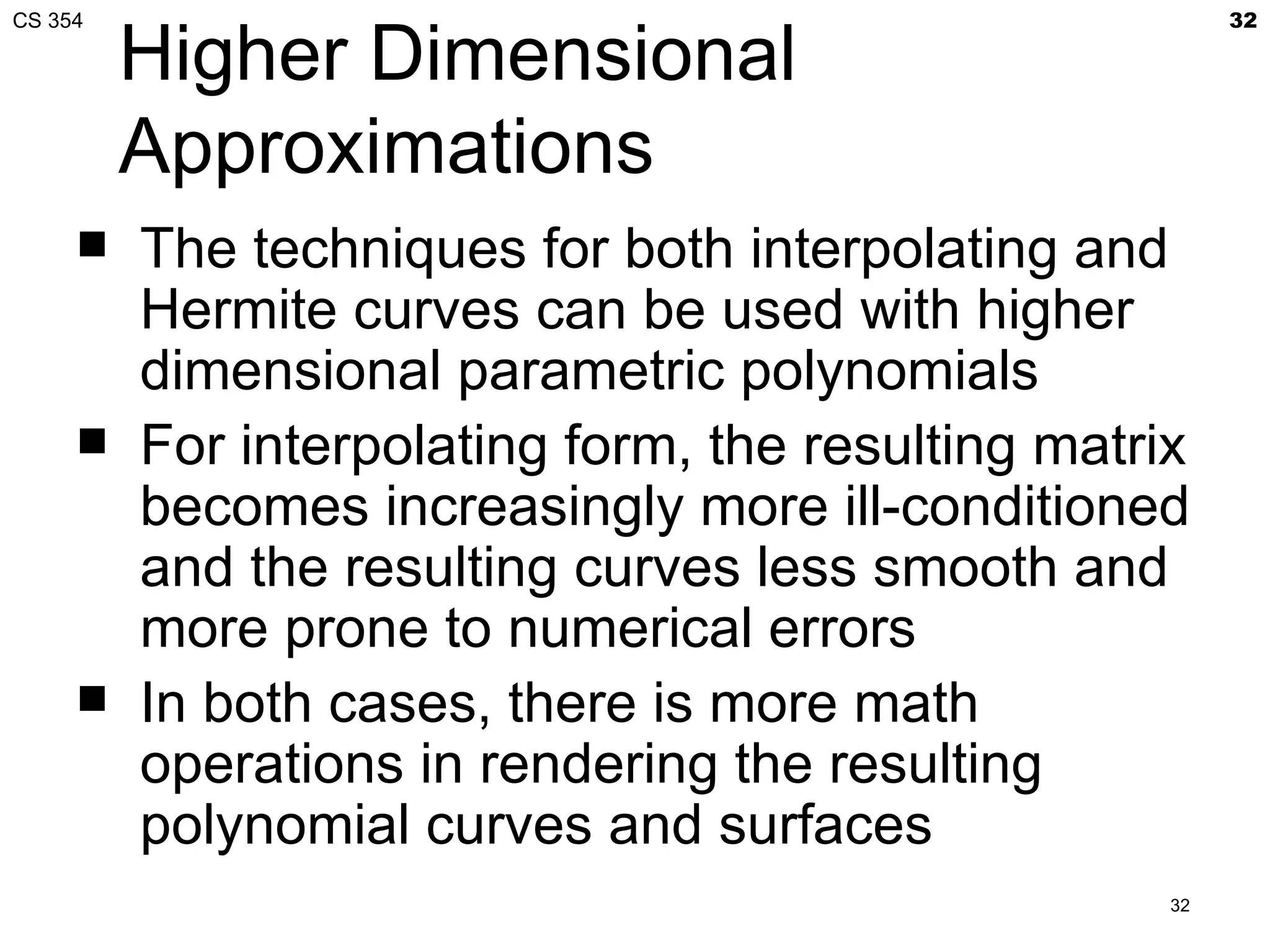 CS 354                                                   32

         Higher Dimensional
         Approximations
        The techniques for both interpolating and
         Hermite curves can be used with higher
         dimensional parametric polynomials
        For interpolating form, the resulting matrix
         becomes increasingly more ill-conditioned
         and the resulting curves less smooth and
         more prone to numerical errors
        In both cases, there is more math
         operations in rendering the resulting
         polynomial curves and surfaces
                                                    32
 