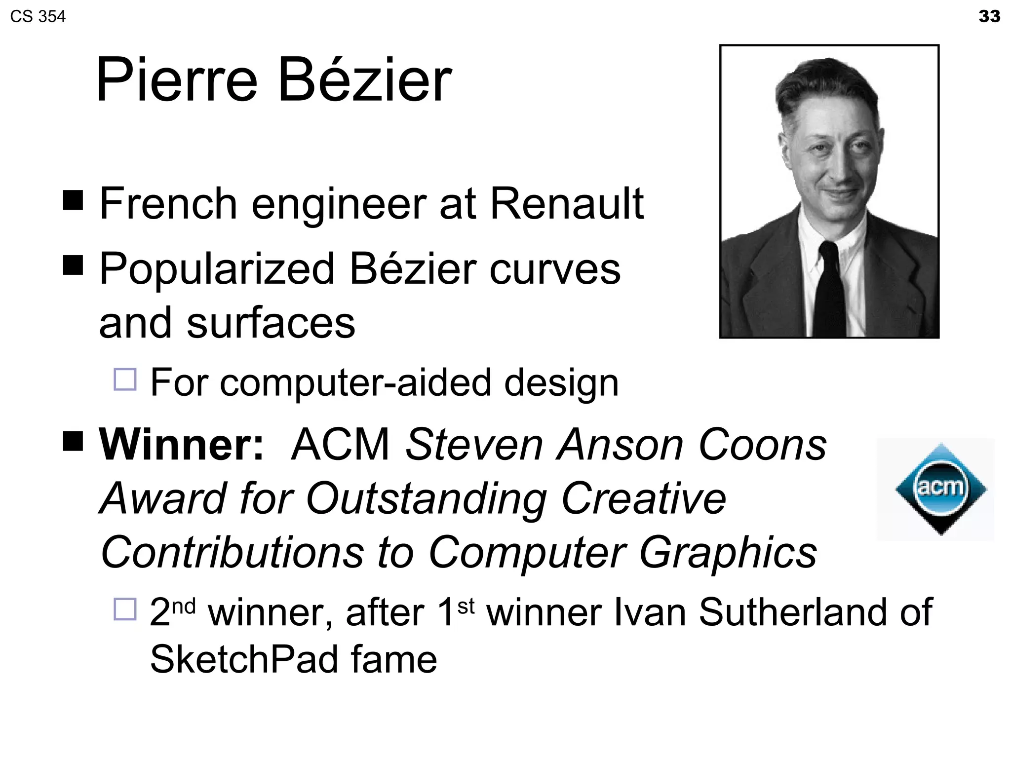 CS 354                                                         33



         Pierre Bézier
      French engineer at Renault
      Popularized Bézier curves
       and surfaces
            For computer-aided design
        Winner: ACM Steven Anson Coons
         Award for Outstanding Creative
         Contributions to Computer Graphics
            2nd winner, after 1st winner Ivan Sutherland of
             SketchPad fame
 