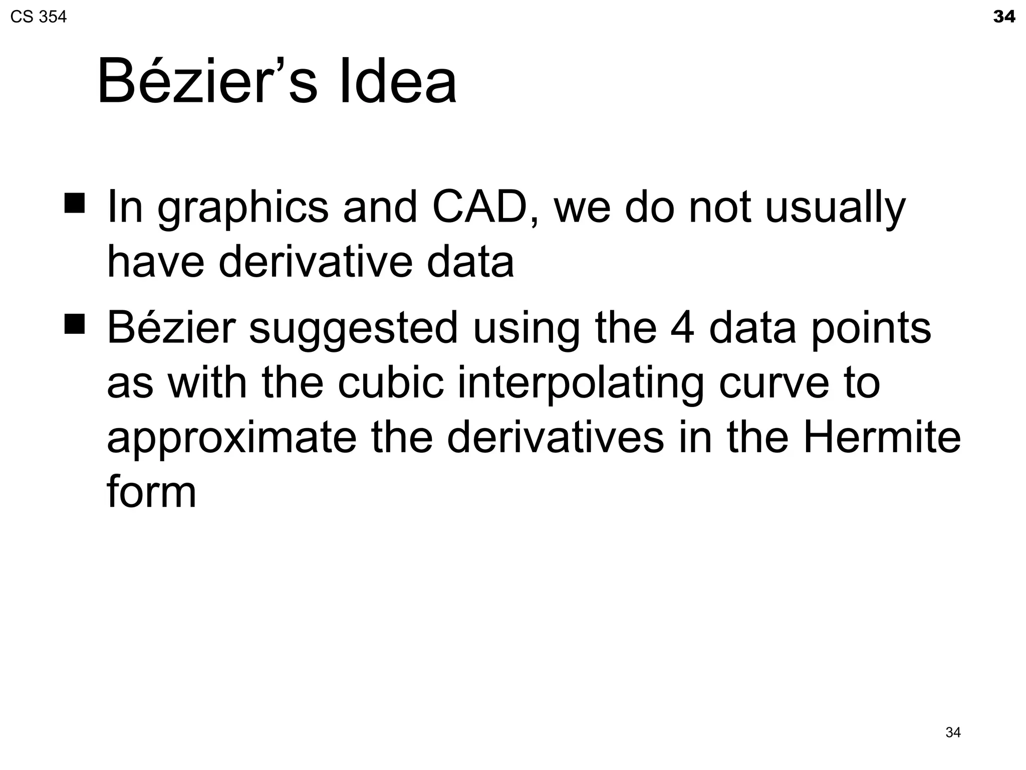 CS 354                                                 34



         Bézier’s Idea
        In graphics and CAD, we do not usually
         have derivative data
        Bézier suggested using the 4 data points
         as with the cubic interpolating curve to
         approximate the derivatives in the Hermite
         form




                                                  34
 