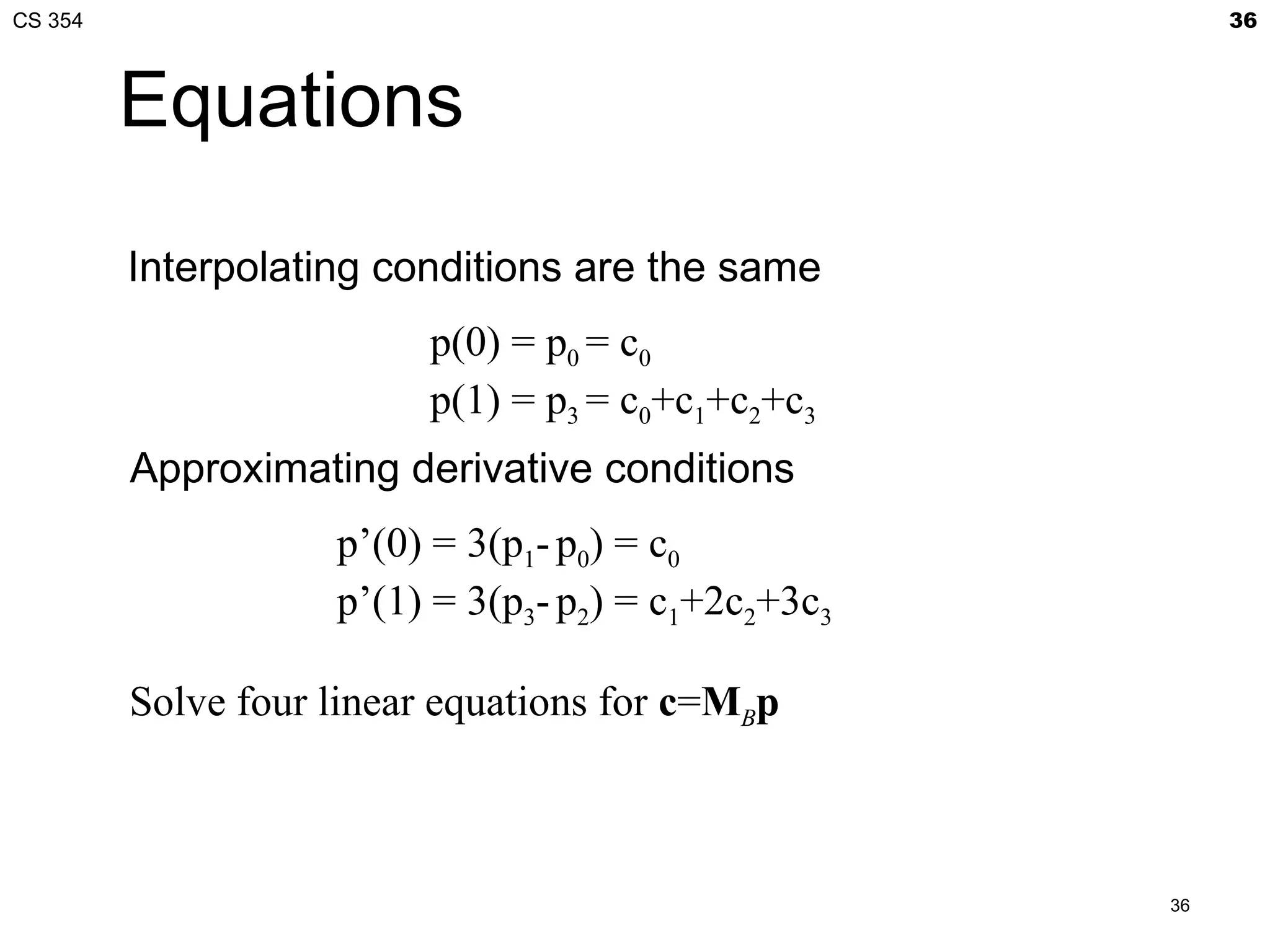 CS 354                                                    36



         Equations
         Interpolating conditions are the same
                          p(0) = p0 = c0
                          p(1) = p3 = c0+c1+c2+c3
         Approximating derivative conditions
                    p’(0) = 3(p1- p0) = c0
                    p’(1) = 3(p3- p2) = c1+2c2+3c3

         Solve four linear equations for c=MBp



                                                     36
 
