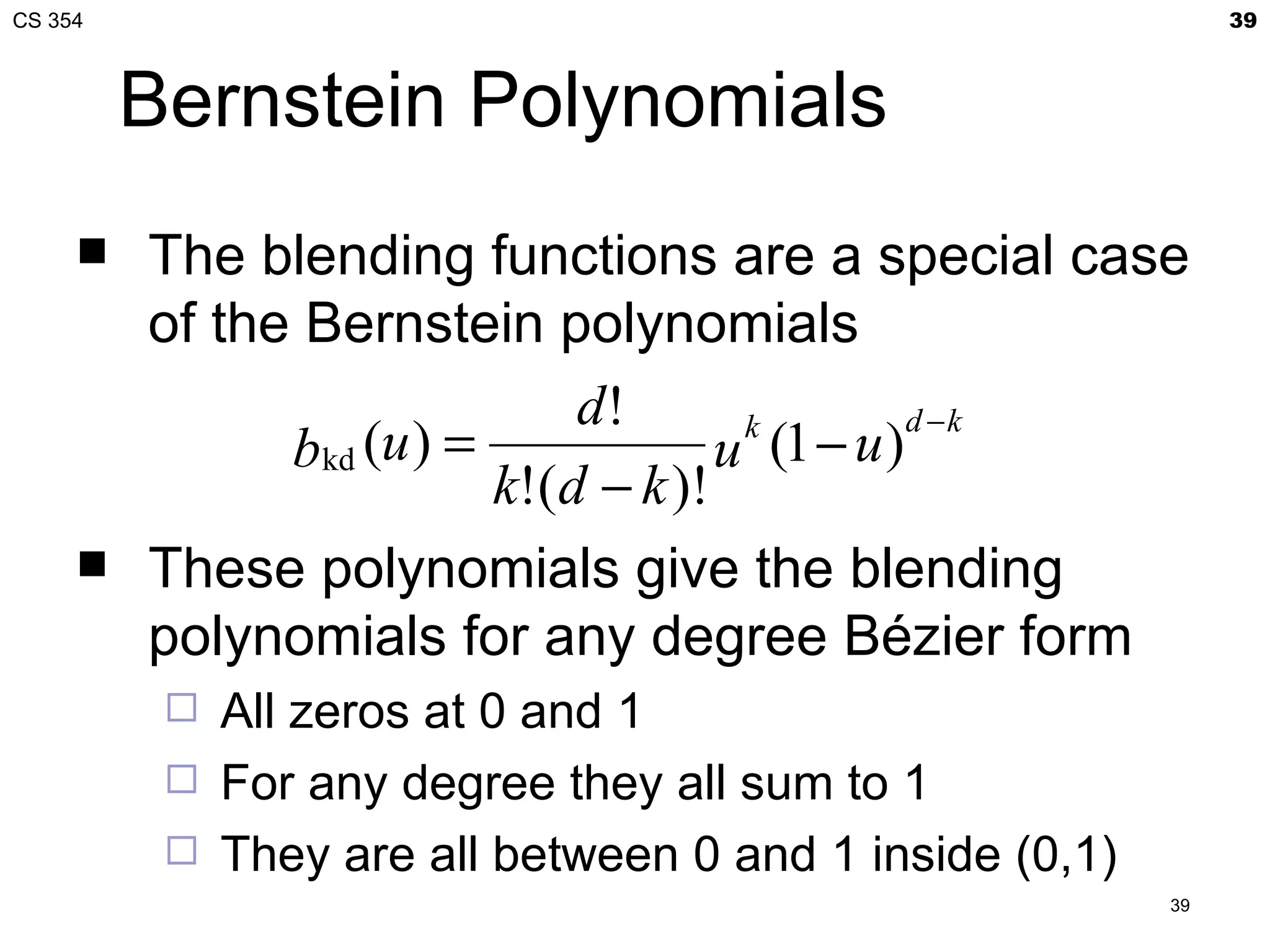 CS 354                                                         39



         Bernstein Polynomials
        The blending functions are a special case
         of the Bernstein polynomials
                              d!                 d −k
               bkd (u ) =             u (1 − u )
                                       k

                          k!(d − k )!
        These polynomials give the blending
         polynomials for any degree Bézier form
             All zeros at 0 and 1
             For any degree they all sum to 1
             They are all between 0 and 1 inside (0,1)
                                                          39
 