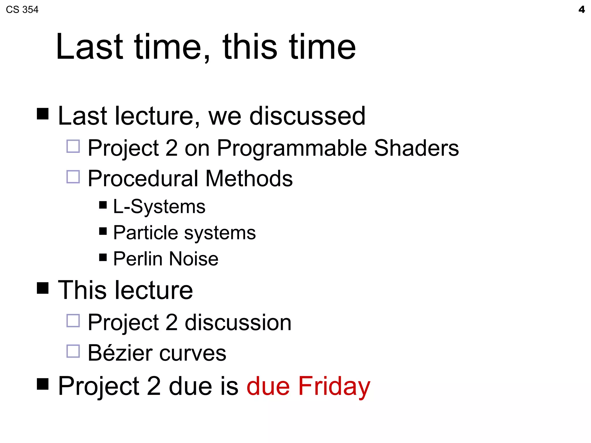 CS 354                                         4



         Last time, this time
        Last lecture, we discussed
          Project 2 on Programmable Shaders
          Procedural Methods
              L-Systems
              Particle systems

              Perlin Noise

        This lecture
          Project 2 discussion
          Bézier curves
        Project 2 due is due Friday
 