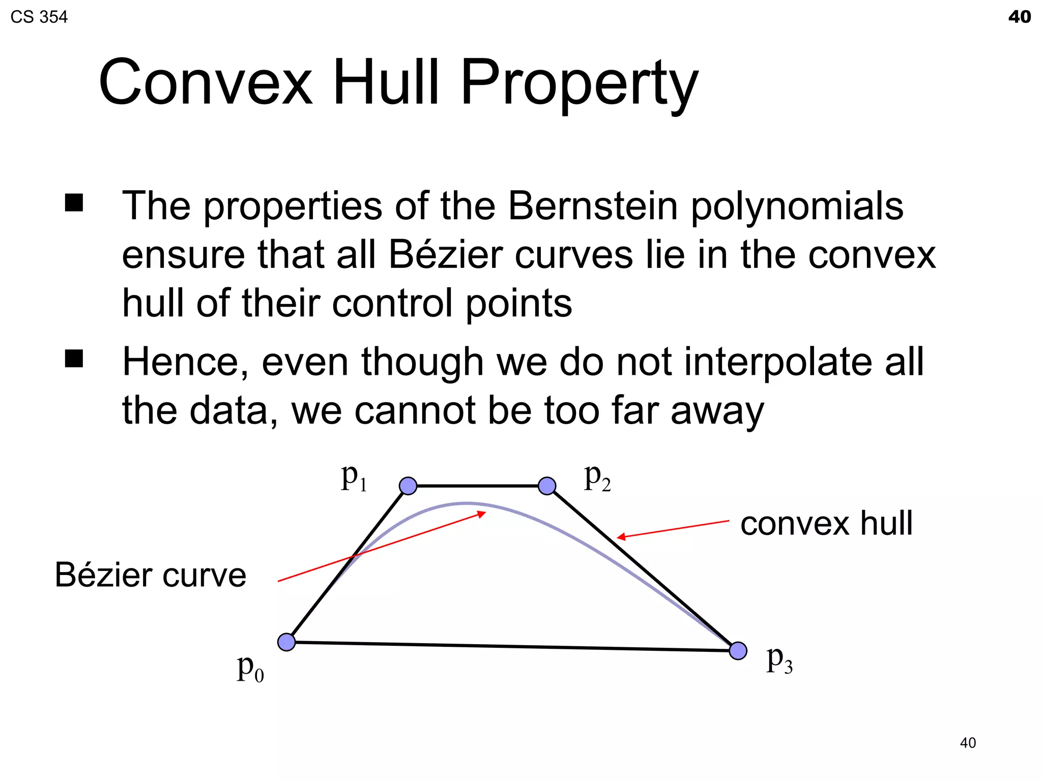 CS 354                                                          40



         Convex Hull Property
        The properties of the Bernstein polynomials
         ensure that all Bézier curves lie in the convex
         hull of their control points
        Hence, even though we do not interpolate all
         the data, we cannot be too far away
                     p1            p2
                                            convex hull
    Bézier curve

               p0                             p3

                                                           40
 