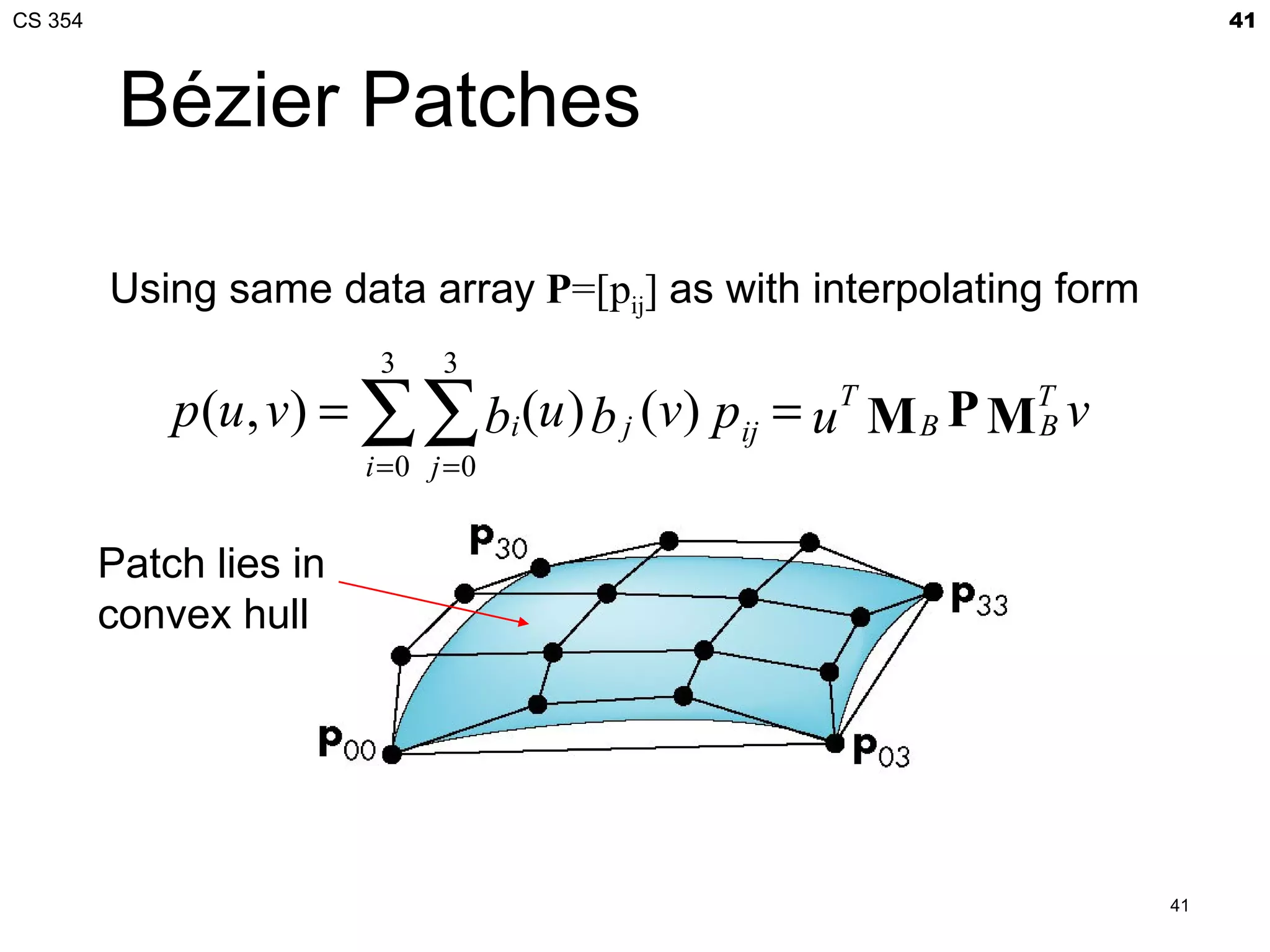 CS 354                                                                   41



          Bézier Patches

         Using same data array P=[pij] as with interpolating form
                          3    3
             p (u , v) = ∑∑ bi (u ) b j (v) pij = uT M B P MT v
                                                            B
                         i =0 j =0


         Patch lies in
         convex hull




                                                                    41
 