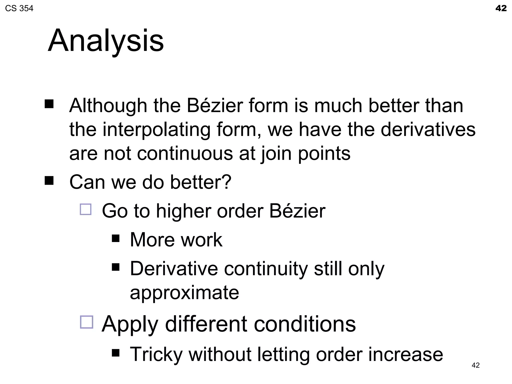 CS 354                                                             42



         Analysis
            Although the Bézier form is much better than
             the interpolating form, we have the derivatives
             are not continuous at join points
            Can we do better?
               Go to higher order Bézier
                   More work

                   Derivative continuity still only

                     approximate
                 Apply different conditions
                     Tricky without letting order increase   42
 