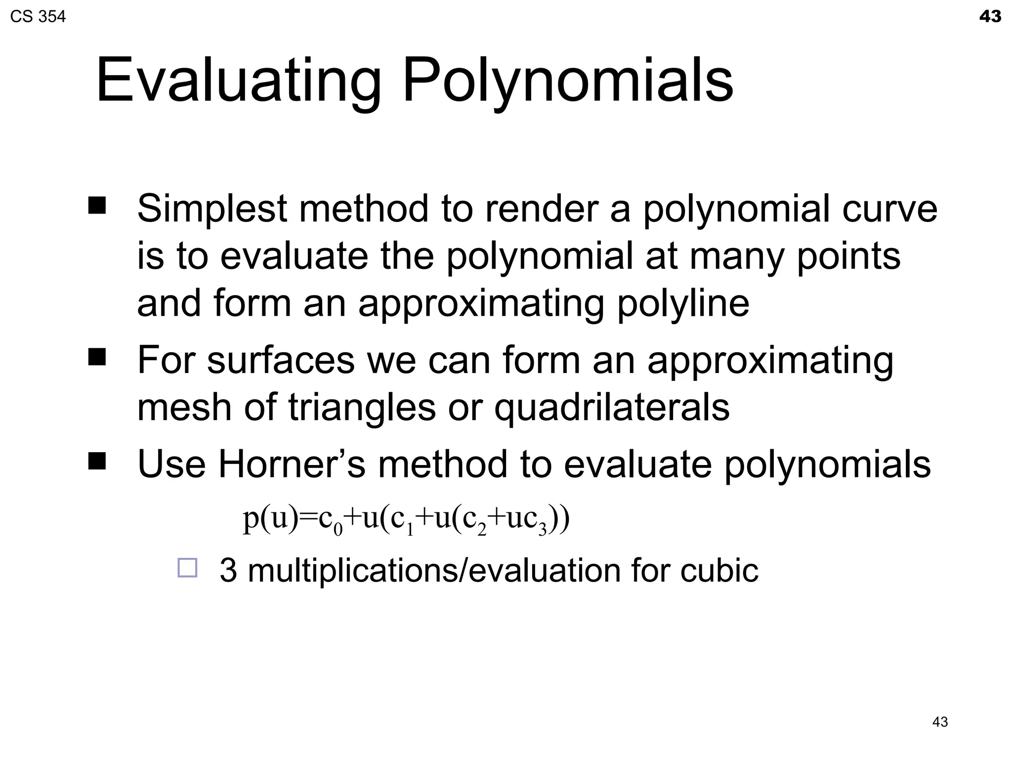 CS 354                                                           43



         Evaluating Polynomials
            Simplest method to render a polynomial curve
             is to evaluate the polynomial at many points
             and form an approximating polyline
            For surfaces we can form an approximating
             mesh of triangles or quadrilaterals
            Use Horner’s method to evaluate polynomials
                    p(u)=c0+u(c1+u(c2+uc3))
                  3 multiplications/evaluation for cubic



                                                            43
 