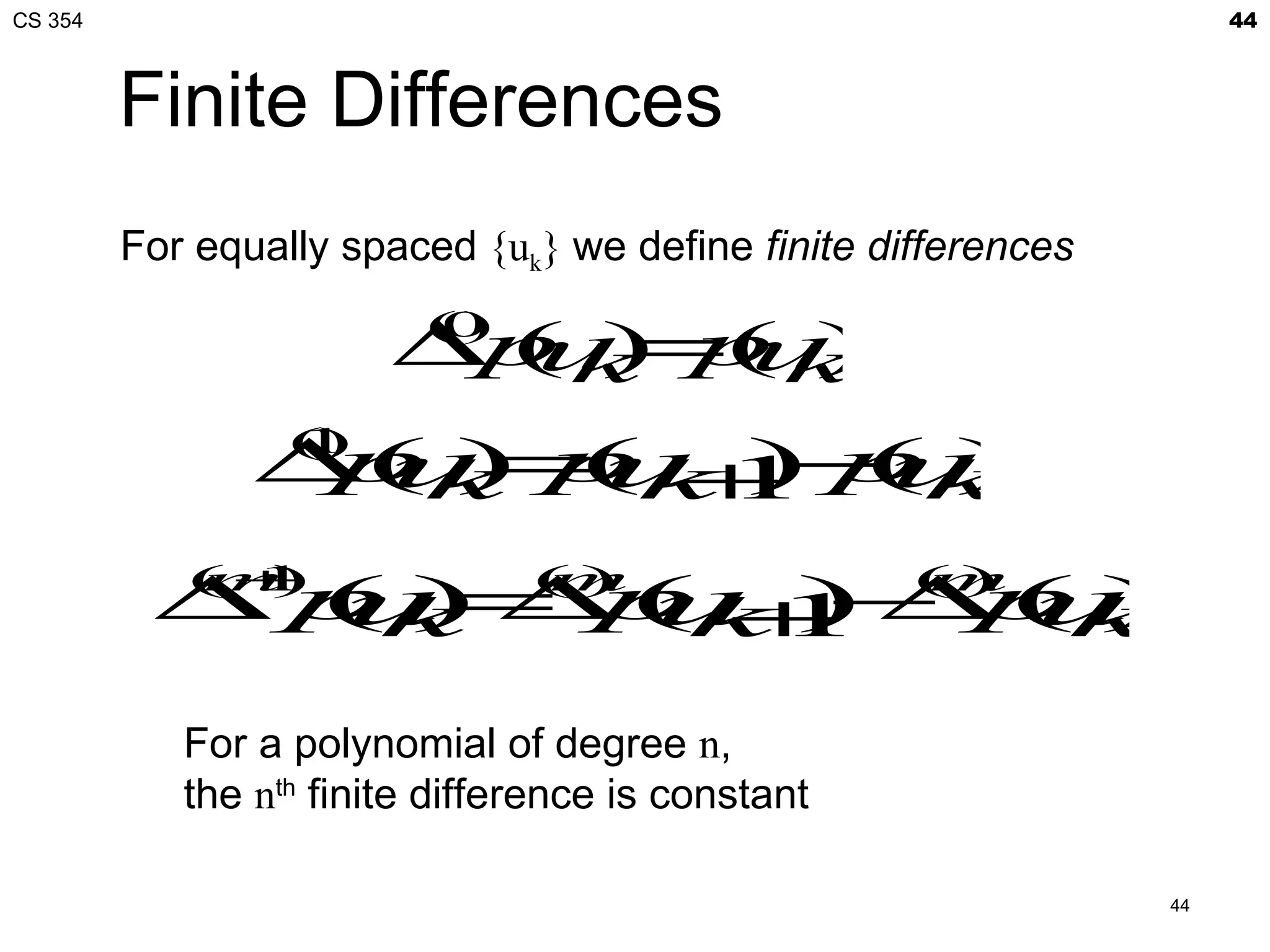 CS 354                                                               44



         Finite Differences
         For equally spaced {uk} we define finite differences

                        ∆p k=( k
                          ()
                          0
                         ( ) p )
                          u   u
                ∆(k=(k1 pk
                 p ) p +− u
                  ()
                  1
                  u   u ) ( )
            (+
          ∆ pk ∆ (k1 ∆ (k
            m
             u = p +− p )
             1
            ())
                  u )  u
                                ()
                                m                   ()
                                                    m



            For a polynomial of degree n,
            the nth finite difference is constant

                                                                44
 