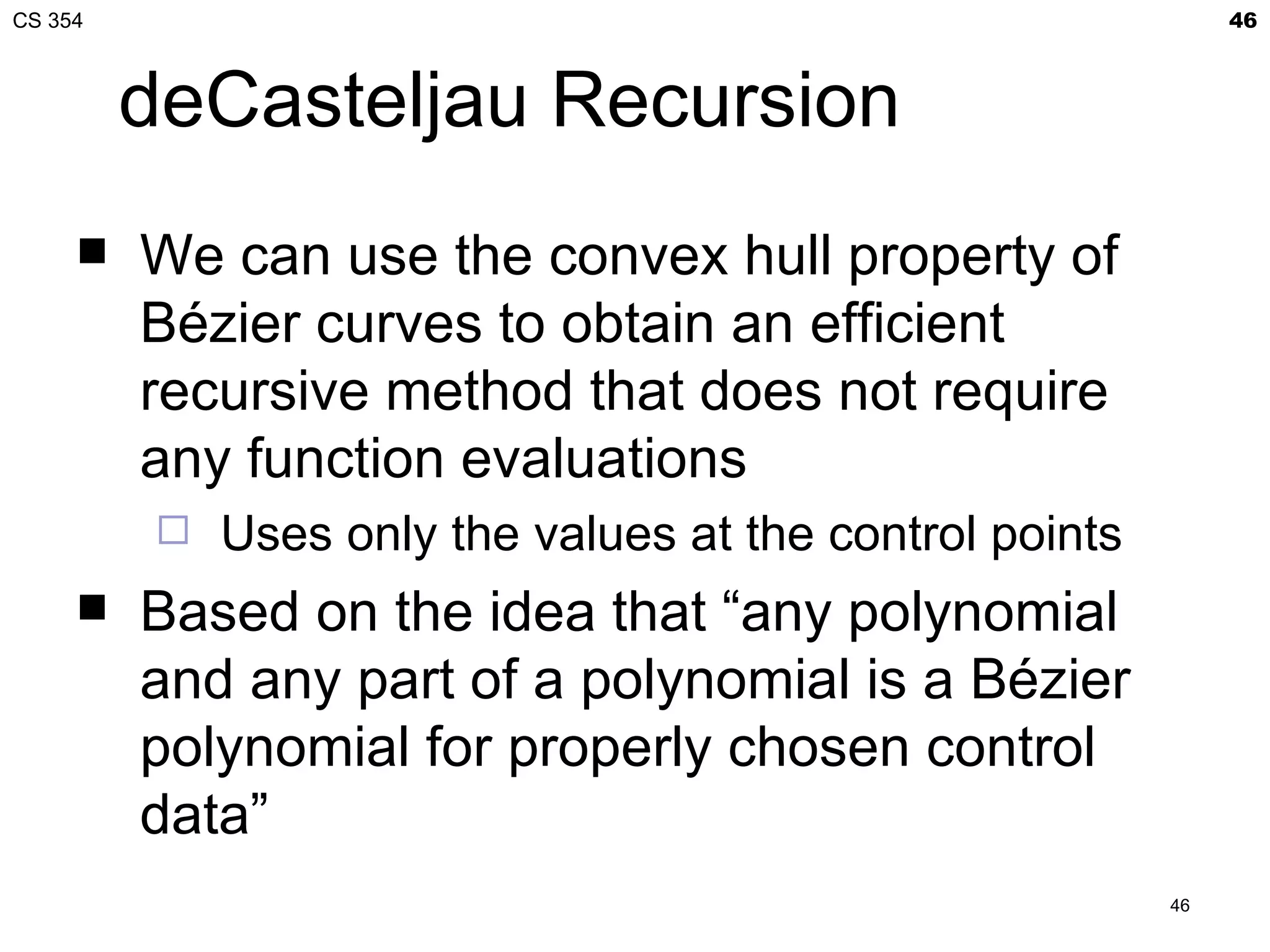 CS 354                                                         46



         deCasteljau Recursion
        We can use the convex hull property of
         Bézier curves to obtain an efficient
         recursive method that does not require
         any function evaluations
            Uses only the values at the control points
        Based on the idea that “any polynomial
         and any part of a polynomial is a Bézier
         polynomial for properly chosen control
         data”
                                                          46
 