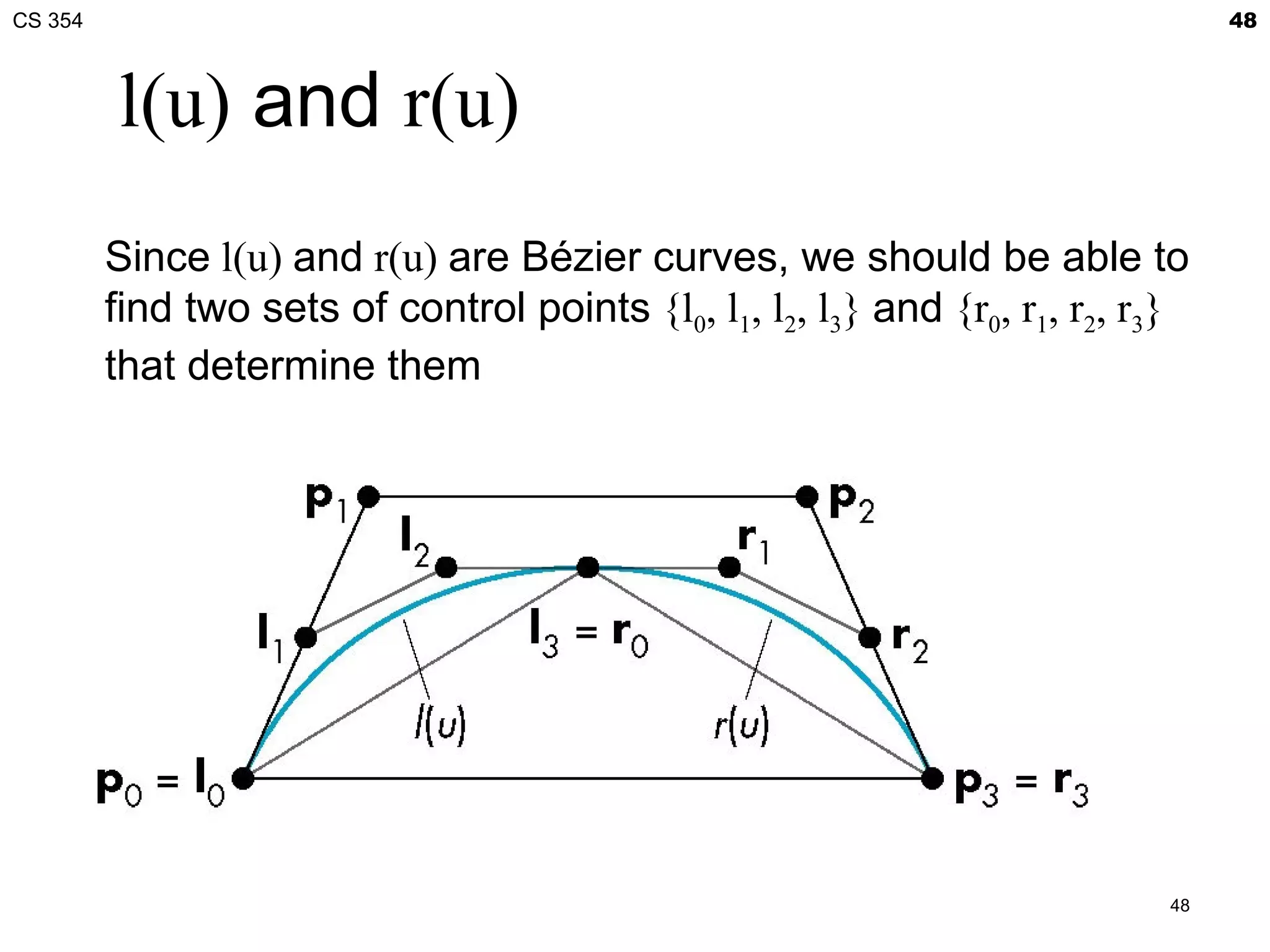 CS 354                                                                           48



         l(u) and r(u)
         Since l(u) and r(u) are Bézier curves, we should be able to
         find two sets of control points {l0, l1, l2, l3} and {r0, r1, r2, r3}
         that determine them




                                                                            48
 