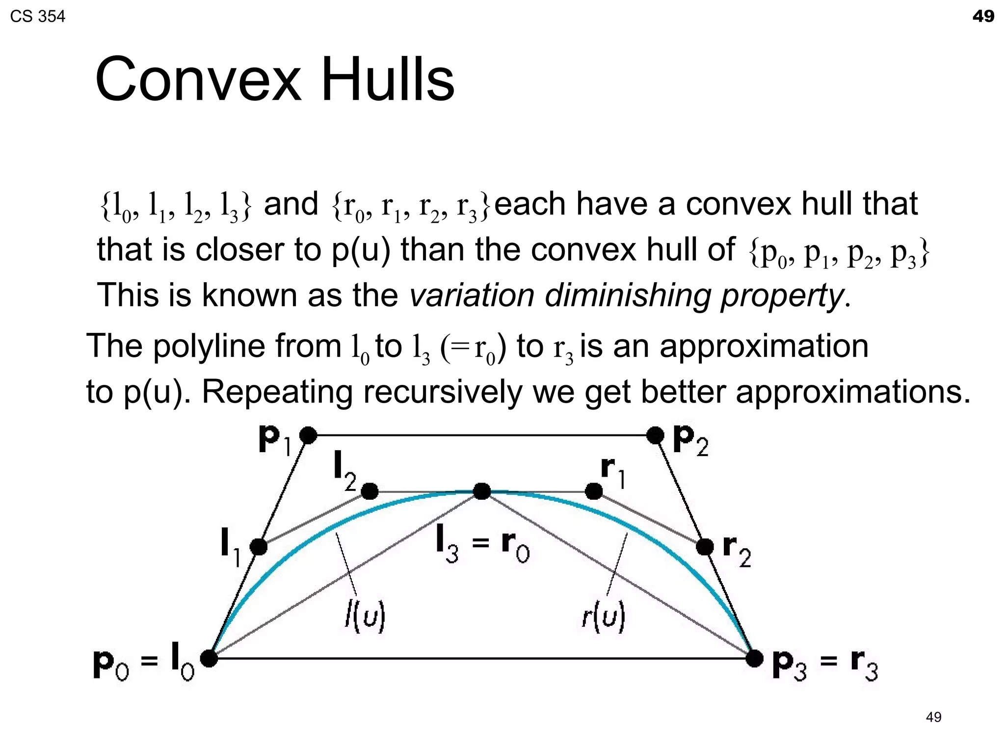 CS 354                                                                        49



         Convex Hulls
         {l0, l1, l2, l3} and {r0, r1, r2, r3}each have a convex hull that
         that is closer to p(u) than the convex hull of {p0, p1, p2, p3}
         This is known as the variation diminishing property.
         The polyline from l0 to l3 (= r0) to r3 is an approximation
         to p(u). Repeating recursively we get better approximations.




                                                                         49
 