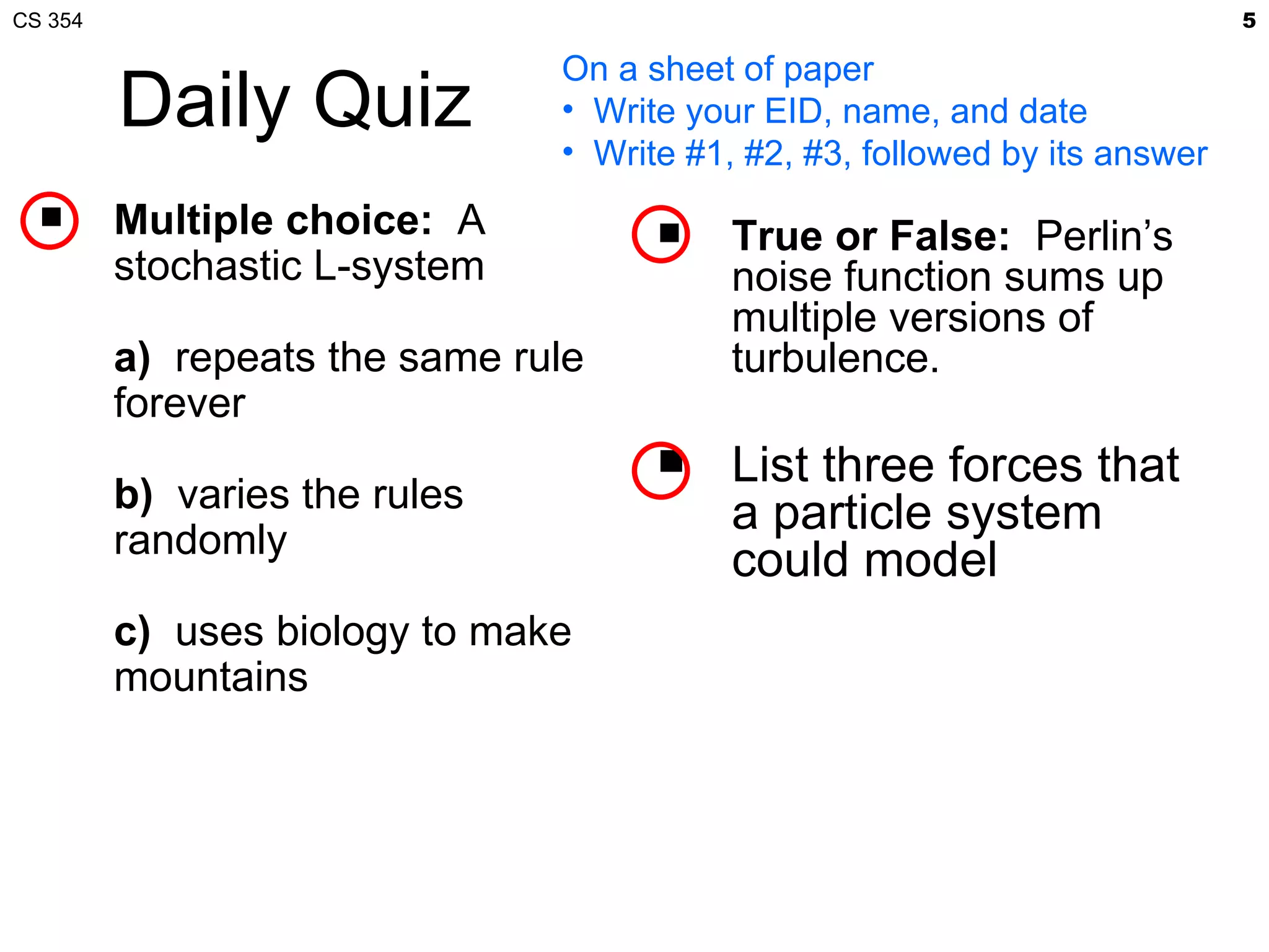 CS 354                                                                      5

                               On a sheet of paper
         Daily Quiz            • Write your EID, name, and date
                               • Write #1, #2, #3, followed by its answer
        Multiple choice: A              True or False: Perlin’s
         stochastic L-system              noise function sums up
                                          multiple versions of
         a) repeats the same rule         turbulence.
         forever
                                         List three forces that
         b) varies the rules              a particle system
         randomly
                                          could model
         c) uses biology to make
         mountains
 