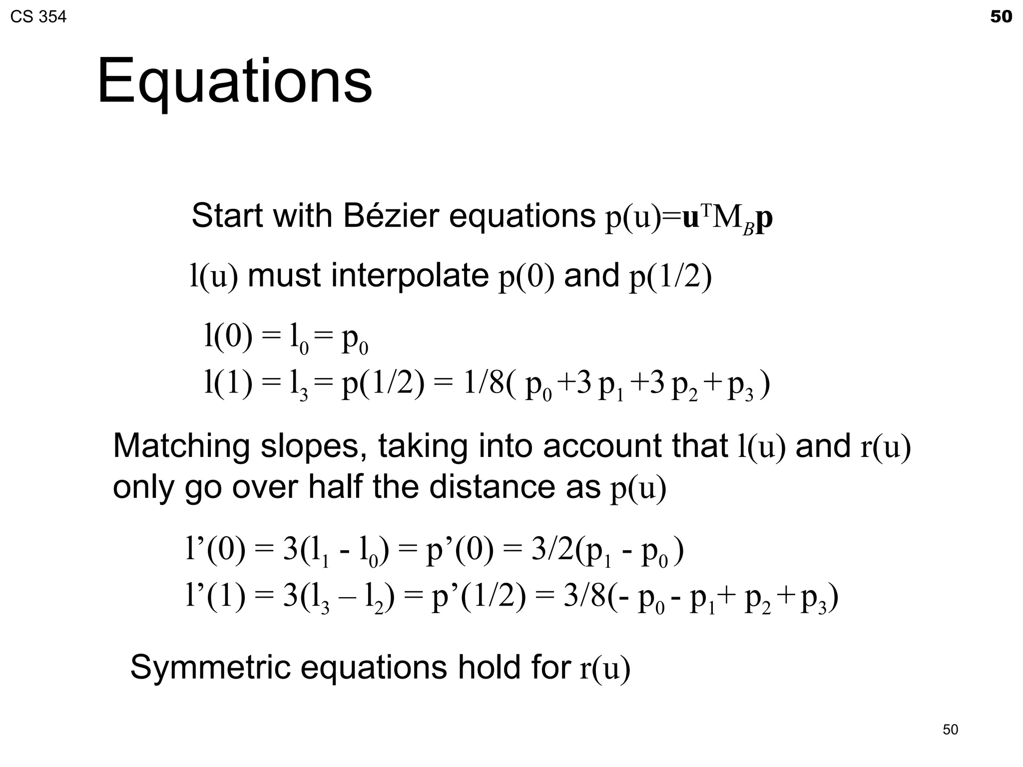 CS 354                                                                      50



         Equations

              Start with Bézier equations p(u)=uTMBp
              l(u) must interpolate p(0) and p(1/2)
               l(0) = l0 = p0
               l(1) = l3 = p(1/2) = 1/8( p0 +3 p1 +3 p2 + p3 )
         Matching slopes, taking into account that l(u) and r(u)
         only go over half the distance as p(u)
              l’(0) = 3(l1 - l0) = p’(0) = 3/2(p1 - p0 )
              l’(1) = 3(l3 – l2) = p’(1/2) = 3/8(- p0 - p1+ p2 + p3)

          Symmetric equations hold for r(u)
                                                                       50
 