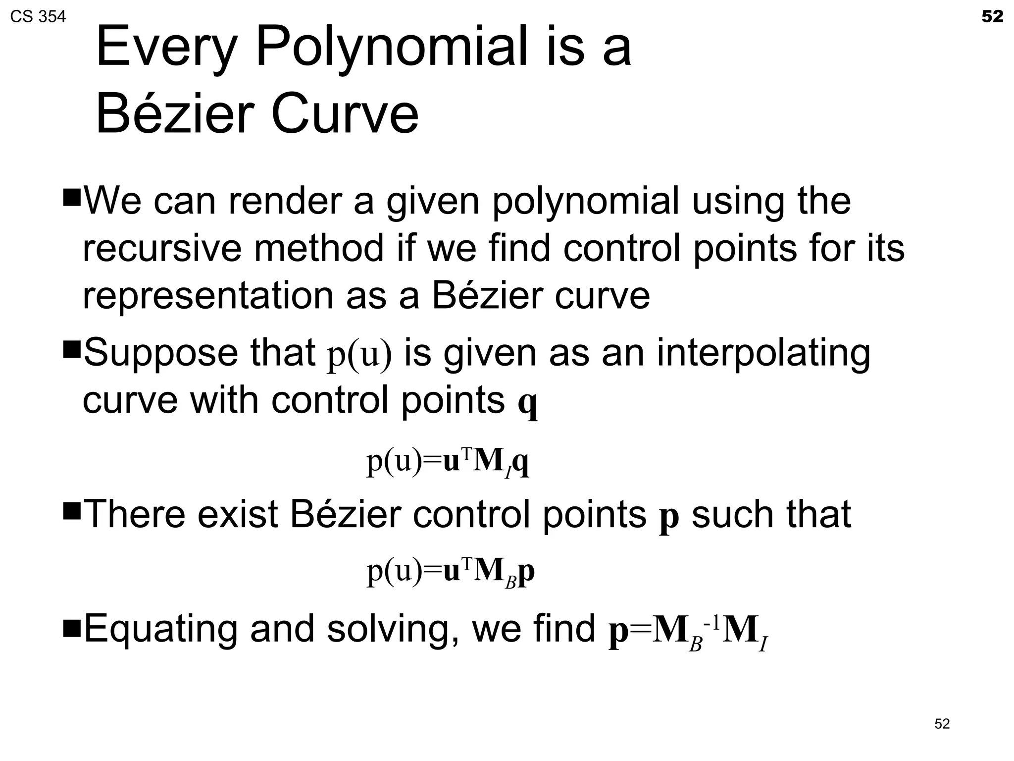 CS 354                                                          52

         Every Polynomial is a
         Bézier Curve
     We  can render a given polynomial using the
      recursive method if we find control points for its
      representation as a Bézier curve
     Suppose that p(u) is given as an interpolating
      curve with control points q
                        p(u)=uTMIq
     There   exist Bézier control points p such that
                        p(u)=uTMBp
     Equating   and solving, we find p=MB-1MI

                                                           52
 