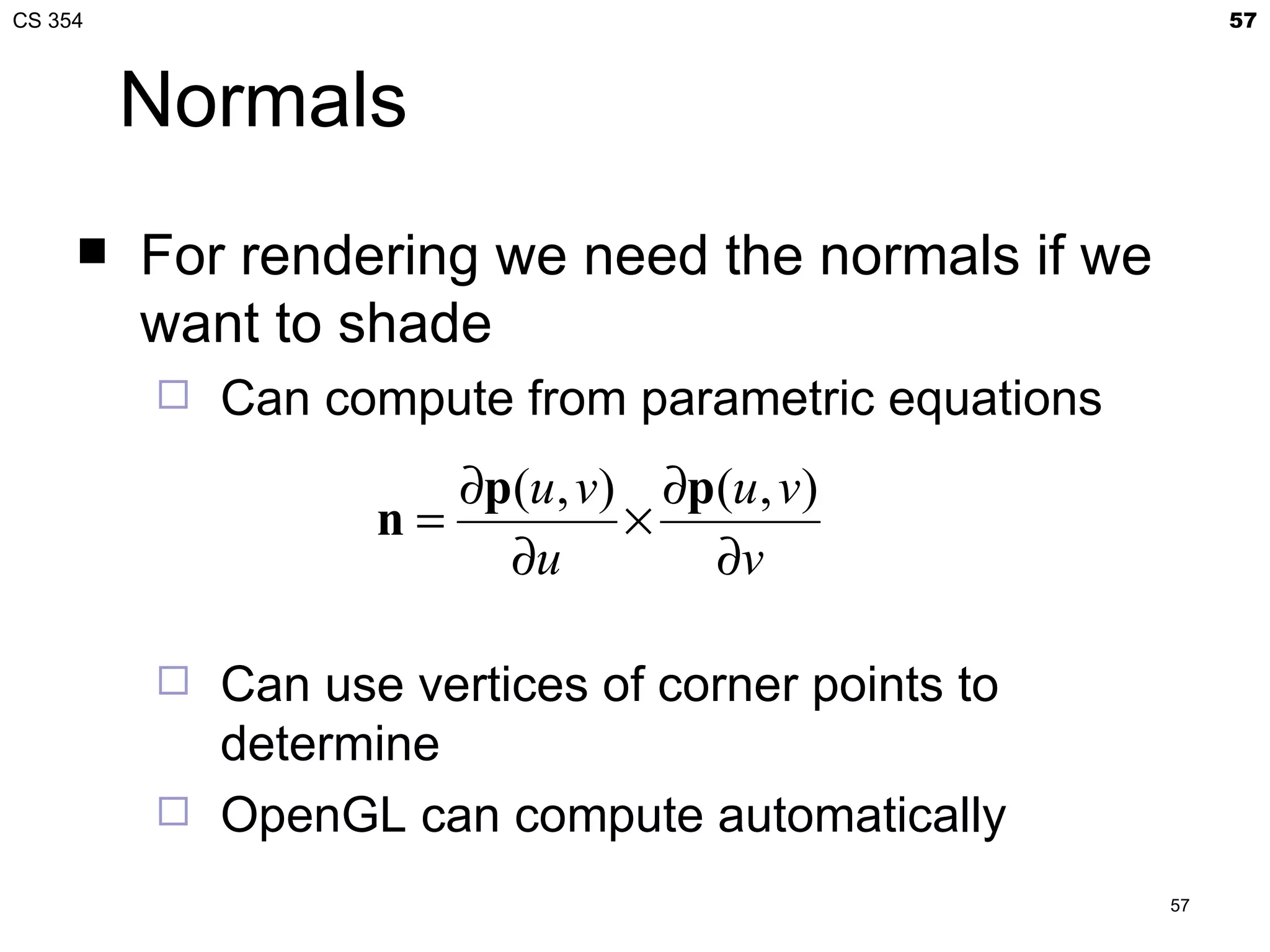 CS 354                                                    57



         Normals
        For rendering we need the normals if we
         want to shade
            Can compute from parametric equations
                       ∂p(u , v) ∂p(u , v)
                    n=          ×
                         ∂u        ∂v

            Can use vertices of corner points to
             determine
            OpenGL can compute automatically
                                                     57
 